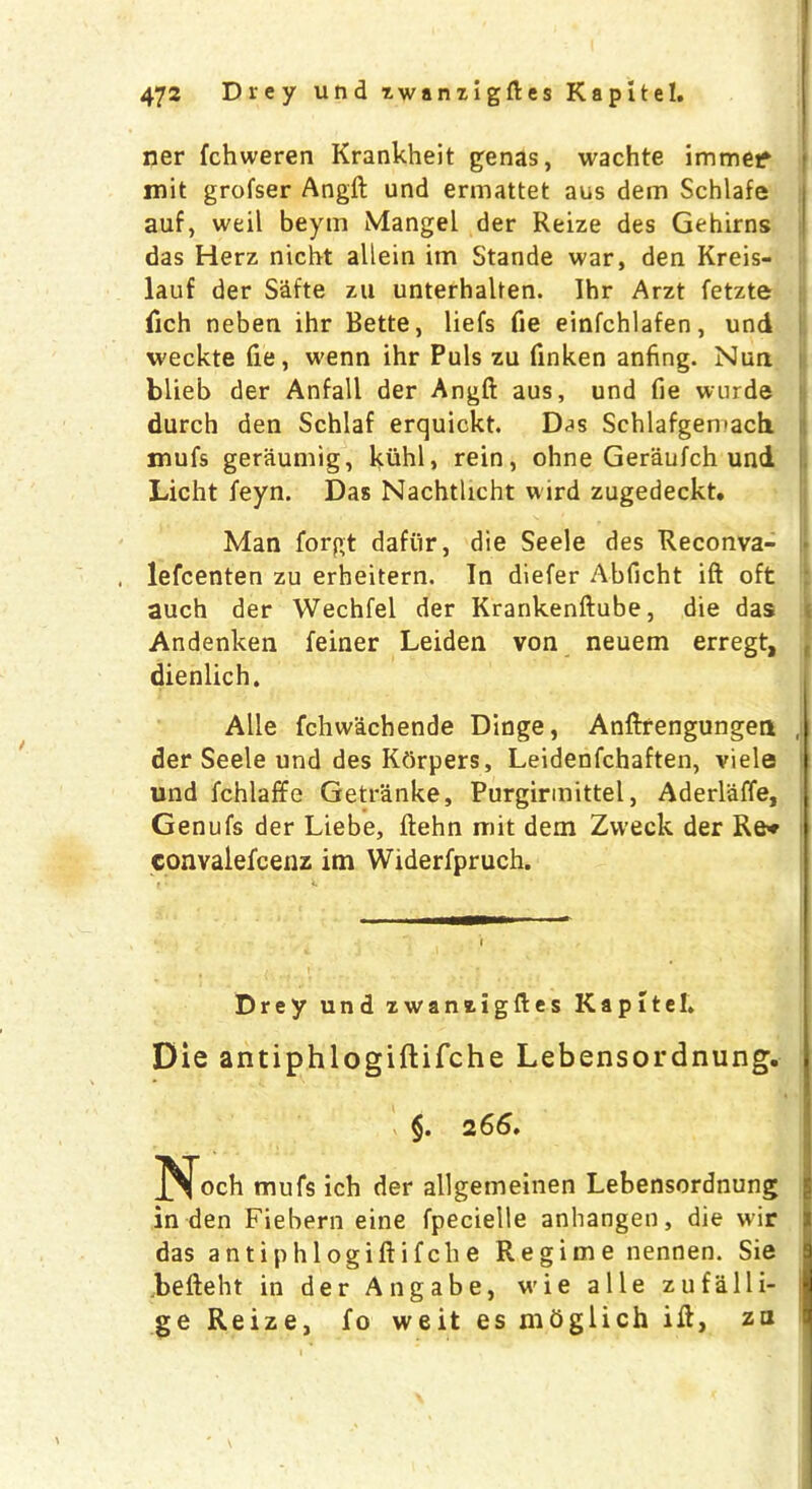 ner fchweren Krankheit genas, wachte immef mit grofser Angft und ermattet aus dem Schlafe auf, weil beym Mangel der Reize des Gehirns das Herz nicbt allein im Stande war, den Kreis- lauf der S&fte zu unterhalten. Ihr Arzt fetzte fich neben ihr Bette, liefs fie einfchlafen, und weckte fie, wenn ihr Puls zu finken anfing. Nun blieb der Anfall der Angft aus, und fie wurde durch den Schlaf erquickt. Das Schlafgemach mufs geraumig, kuhl, rein, ohne Geraufch und Licht feyn. Das Nachtlicht wird zugedeckt. Man forgt dafiir, die Seele des Reconva- , lefcenten zu erheitern. In diefer Abficht ift oft auch der Wechfel der Krankenftube, die das Andenken feiner Leiden von neuem erregt, dienlich. Alle fchwachende Dinge, Anftrengungen , der Seele und des Kdrpers, Leidenfchaften, viele und fchlaffe Getranke, Purgirmittel, Aderlaffe, Genufs der Liebe, ftehn mit dem Zweck der Re* convalefcenz im Widerfpruch. i Drey und zwaniigftes Kapitel. Die antiphlogiftifche Lebensordnung. 26^# Nocb mufs ich der allgemeinen Lebensordnung in den Fiebern eine fpecieile anhangen, die wir das antiphlogiftifche Regime nennen. Sie befteht in der Angabe, wie alle zufalli- ge Reize, fo weit es mbglich ift, za