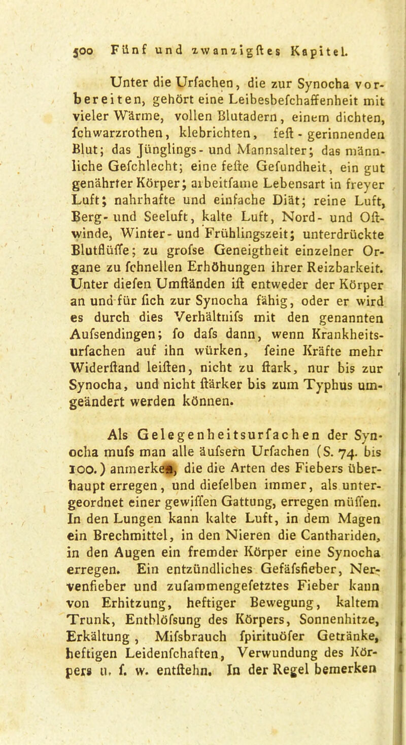 Unter die Urfachen, die zur Synocha vor- bereiten, gehort eine Leibesbefchaffenheit mit vieler Warme, vollen Blutadern, einem dichten, fchwarzrothen, klebrichten, fell - gerinnendea Blut; das Junglings- und Mannsalter; das mSnn- liche Gefchlecht; eine fefte Gefundheit, ein gut genahrfer Kbrper; arbeitfame Lebensart in freyer Luft; nahrhafte und einfache Di'at; reine Luft, Berg-und Seeluft, kalte Luft, Nord- und Oft- winde, Winter- und Fruhlingszeit; unterdriickte Blutfluffe; zu grofse Geneigtheit einzelner Or- gane zu fchnellen ErhOhungen ihrer Reizbarkeit. Unter diefen Umftanden ift entweder der Kdrper an und fur fich zur Synocha fahig, oder er wird es durch dies Verhaltnifs mit den genannten Aufsendingen; fo dafs dann, wenn Krankheits- urfachen auf ihn wiirken, feine Krafte mehr Widerftand leiften, nicht zu ftark, nur bis zur , Synocha, und nicht ftarker bis zum Typhus um- geandert werden kdnnen. Als Gelegenheitsurfachen der Syn- ocha mufs man alle Sufsern Urfachen (S. 74. bis 100.) anmerkew, die die Arten des Fiebers iiber- haupt erregen, und diefelben immer, als unter- geordnet einer gewiffen Gattung, erregen muffen. In den Lungen kann kalte Luft, in dem Magen ein Brechmittel, in den Nieren die Canthariden, in den Augen ein fremder Korper eine Synocha erregen. Ein entziindliches Gefafsfieber, Ner- venfieber und zufammengefetztes Fieber kann von Erhitzung, heftiger Bewegung, kaltem Trunk, Entblofsung des Ktirpers, Sonnenhitze, Erkaltung , Mifsbrauch fpirituOfer Getranke, heftigen Leidenfchaften, Verwundung des Ktir- pers u. f. w. entftehn. In der Regel bemerken