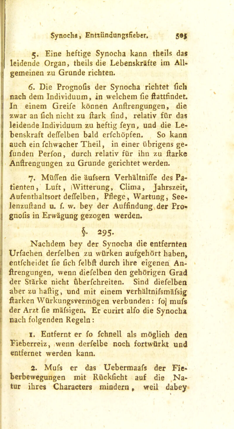 ✓ Synocha, Entziindungsfieber. 5®j 5. Eine heftige Synocha kann theils das leidende Organ, theils die Lebenskrsifte im All- gemeinen zu Grande richten. 6. Die Prognofis der Synocha richtet fich nach dem Individuum, in welchem fie ftattfindet. In einem Greife konnen Anftrengungen, die zwar an fich nicht zu ftark find, relativ fur das leidende Individuum zu heftig feyn, und die Le- benskraft deffelben bald erfchopfen. So kann auch ein ichwacher Theil, in einer iibrigens ge- I funden Perfon, durch relativ fiir ihn zu ftarke Anftrengungen zu Grunde gerichtet werden. 7. Muffen die aufsern Verhaltniffe des Pa- tienten, Luft, iWitterung, Clima, Jahrszeit, Aufenthaltsort deffelben, Pflege, Wartung, See- lenzuftand u. f. w. bey der Auffindung der Pro- gnofis in Erwagung gezogen werden. §• 29 5. Nachdem bey der Synocha die entfernten Urfachen derfelben zu wiirken aufgehfirt haben, entfcheidet fie fich felbft durch ihre eigenen An- ftrengungen, wenn diefelben den gehOrigen Grad der St'drke nicht uberfchreiten. Sind diefelben aberzuhaftig, und mit einem verhaltnifsmafsig ftarken WurkungsvermOgen verbunden: foj mufs der Arzt fie mafsigen. Er curirt alfo die Synocha nach folgenden Regeln: 1. Entfernt er fo fchnell als mOglich den Eieberreiz, wenn derfelbe noch fortwtirkt und entfernet werden kann. 2. Mufs er das Uebermaafs der Fie- berbevvegungen mit Rflckficht auf die Na- tur ihres Characters mindern, weii dabey