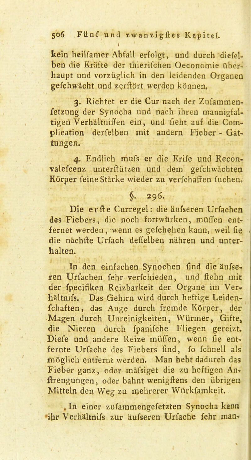 1 kein heilfamer Abfall erfolgt, und durch diefel- ben die Krafte der thierifchen Oeconomie uber- haupt und vorziiglich in den leidenden Organen gefchwacht und zerftort vverden konnen. 3. Ricbtet er die Cur nach der Zufammen- fetzung der Synocha und nach ihren mannigfal- tigen VerhaltnilTen ein, und fieht auf die Com- plication derfelben mit andern Fieber - Gat- tungen. 4. Endlich niufs er die Krife und Recon- valefcenz unterftiitzen und dem gefchwachtea Kdrper feine Starke wieder zu verfchaffen fuchen. §. 29 6. Die erfte Curregel: die aufseren Urfachen des Fiebers, die noch fortwiirken, miiffen ent- fernet werden, wenn es gefchehen kann, weil fie die nachlie Urfach deffelben nahren und unter- halten. In den einfachen Synochen find die aufse- ren Urfachen fehr verfchieden, und ftehn mit der fpecifiken Reizbarkeit der Qrgane im Ver- haltnifs. Das Gehirn wird durch heftige Leiden- fchaften, das Auge durch fremde Kdrper, der Magen durch Unreinigkeiten, Wiirmer, Gifte, die Nieren durch fpanifche Fliegen gereizt. Diefe und andere Reize miiffen, wenn fie ent- fernte Urfache des Fiebers find, fo fchnell als mdglich entfernt werden. Man hebt dadurch das Fieber ganz, oder mafsiget die zu heftigen An- ftrengungen, oder bahnt wenigftens den ubrigeii Mitteln den Weg zu mehrerer Wiirkfamkeit. . In einer zufainmengefetzten Synocha kann 'ihr Verhaltnifs zur aufseren Urfache fehr man-