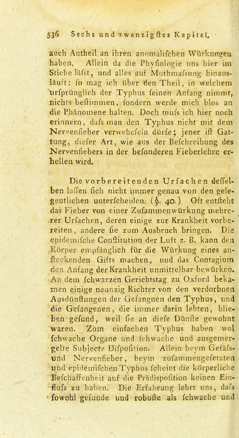 auch Antheil an ibren anomalifchen Wttrkungen haben, Allein da die Phyfiologie uns bier im Stichelafst, und alios auf Muthmafsung hinaus- lauft: fo mag ich iiber den Tbeil, in vvelcbem 'urfprunglich der Typhus feinen Anfang nimmf, niehts beftimmen, fondern werde mich bios an die Pbiinomene halten. Doch mufs ich hier noch erinnern, dafs man den Typhus nicht mit dem Nereenfieber verwehcfeln dtirfe; jener ift Gat- tung, diefer Art, wie aus der Befchreibung des Nervenfiebers in der befonderen Fieberlehre er- hellen wird. Die vorbereitenden Urfachen deffel- ben laffen fich nicht itmner genau von den gele- gentlichen unterfcheiden. (§. 40.) Oft entfteht das Fieber von einer Zufammenwiirkung mehre- rer Urfachen, deren einige zur Krankheit vorbe- reiten, andere fie zum Ausbrucb bringen. Die epidemifche Conftitution der Luft z. B. kann den Korper empfanglich fur die Wiirkung eines an- fieckenden Gifts rnachen, und das Contagiuin den Anfang der Krankheit unmittelbar bewurken. An dem fchwarzen Gerichtstag zu Oxford beka* men einige neunzig Richter von den verdorbnen Ausdiinftungen der Gefangnen den Typhus, und die Gefangenen, die immer darin lebten, blie- ben gefund, vveil fie an diefe Diinfte gewohnt waren. Zum einfachen Typhus haben vvol fchwache Organe und fchwache und ausgemer- gelte Subjecte Difpofition. Allein beym Gefafs- und Nervenfieber, beym zufammengefetzten und epidemifchen Typhus fcheint die korperliche Befchaffeuheit auf die Pradispofition keinen Ein- flufs zu haben. Die Erfahrung lehrt uns, dafs fowohl gefunde und robuite als fchwache uml