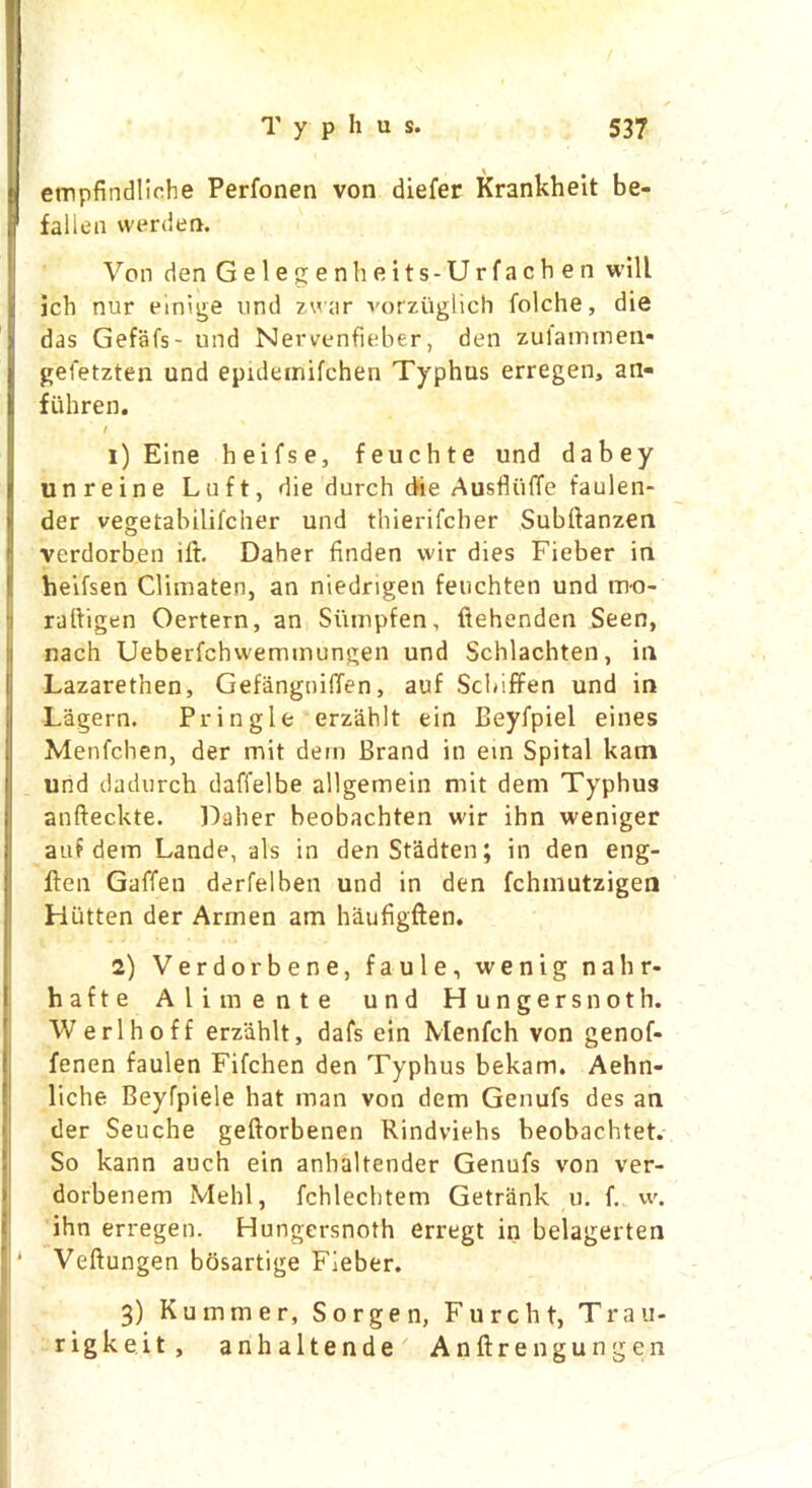 empfindliche Perfonen von diefer Krankheit be- fallen warden. Von den Gele g enheits-Urfach en will ich nur emige und zwar vorziiglich folche, die das Gefafs- und Nervenfieber, den zulammen* gefetzten und epideinifchen Typhus erregen, an- fiihren. 1) Eine heifse, feuchte und dabey unreine Luft, die durch die Ausfliiffe taulen- der vegetabilifcher und thierifcher Subftanzen verdorben ift. Daher finden wir dies Fieber in heifsen Climaten, an niedrigen feuchten und m-o- rdftigen Oertern, an Si'unpfen, ftehenden Seen, nach Ueberfchwemmungen und Schlachten, in Lazarethen, Gefangniffen, auf Sclnffen und in Lagern. Pringle erzahlt ein Beyfpiel eines Menfchen, der mit dem Brand in ein Spital kam und dadurch daffelbe allgernein mit dem Typhus anfteckte. Daher beobachten wir ihn weniger auf dem Lande, als in denStadten; in den eng- ften Gaffen derfelben und in den fchmutzigen Hiitten der Armen am haufigften. 2) Verdorbene, f a u 1 e, wenig nahr- hafte Alimente und Hungers noth. Werlhoff erzahlt, dafs ein Menfch von genof- fenen faulen Fifchen den Typhus bekam. Aehn- liche Beyfpiele hat man von dem Genufs des an der Seuche geftorbenen Rindviehs beobachtet. So kann auch ein anhaltender Genufs von ver- dorbenem Mehl, fchlechtem Getrank u. f. w. ihn erregen. Hungersnoth erregt in belagerten Veftungen bosartige Fieber. 3) Kummer, Sorgen, Fu relit, Trau- rigkeit, anhaltende Anftren gunge n