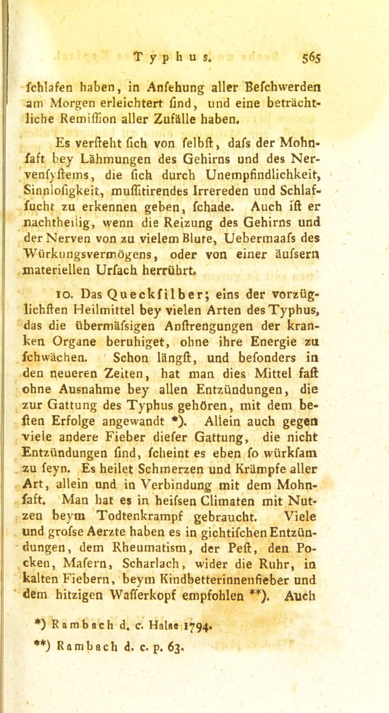 fchlafen haben, in Anfehung aller Befchwerden am Morgen erleichtert find, und eine betracht- liche Remiflion aller Zufalle haben. Es verfteht fich von felbft, dafs der Mohn- faft bey Lahmungen des Gehirns und des Ner- venfyftems, die fich durch Unempfindlichkeit, Sinnlofigkeit, muflitirendes Irrereden und Schlafv fucht zu erkennen geben, fchade. Auch ift er nachtheilig, wenn die Reizung des Gehirns und derNerven von zu vielemBlufe, Uebermaafs des Wurkungsvermogens, oder von einer Sufsern materiellen Urfach herruhrt. 10. Das Queckfilber; eins der vorziig- lichften Heilmittel bey vielen Arten des Typhus, das die iibermafsigen Anftrengungen der kran- ken Organe beruhiget, ohne ihre Energie zu fchwachen. Schon langft, und befonders in den neueren Zeiten, hat man dies Mittel faft ohne Ausnahme bey alien Entziindungen, die zur Gattung des Typhus gehOren, mit dem be- fien Erfolge angewandt *). Aliein auch gegen ■viele andere Fieber diefer Gattung, die nicht Entziindungen find, fcheint es eben fo wiirkfatn zu feyn. Es heilet Schmerzen und Kriimpfe aller Art, aliein und in Verbindung mit dem Mohn- faft. Man hat es in heifsen Climaten mit Nut- zen beym Todtenkrampf gebraucht. Viele und grofse Aerzte haben es in gichtifchenEntztin- dungen, dem Rheumatism, der Peft, den Po- cken, Mafern, Scharlach, wider die Ruhr, in kalten Fiebern, beym Kindbetterinnenfieber und dem hitzigen Wafferkopf empfohlen **). Auch *) Ram bach d. c. Halae 1794. **) Rambach d. c. p. 63.