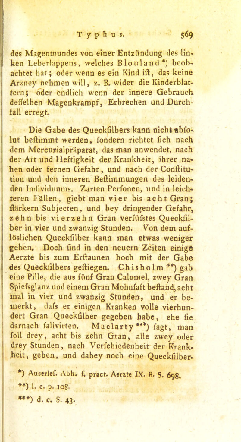 1 des Magenmundes von einer Entzttndung des lin- I ken Leberlappens, welches Blouland*) beob- achtet har; oder wenn es ein Kind ift, das keine Arzney nehmen will, z. B. wider die Kinderblat- tern; oder endlich w'enn der innere Gebrauch . defielben Magenkrampf, Erbrechen und Durch- t fall erregt. Die Gabe des Queckfilbers kann nichkabfo- lut beftimmt werden, fondern richtet fich nach dem Mercurialpraparat, das man anwendet, nach der Art und Heftigkeit der Krankheit, ihrer na- hen oder fernen Gefahr, und nach der Conftitu- tion und den inneren Beftimmungen des leiden- den Individuums. Zarten Perfonen, und in leieh- teren Fallen, giebt man vier bis achtGran; ftarkern Subjecten, und bey dringender Gefahr, zehn bis vierzehn Gran verfufstes Queckfil- ber in vier und zwanzig Stunden. Von dem auf- i Idslichen Queckfilber kann man etwas weniger geben. Doch find in den neuern Zeiten einige Aerzte bis zum Erftaunen hoch mit der Gabe des Queckfilbers geftiegen. Chisholm ** ***)) gab eine Pille, die aus fiinf Gran Calomel, zwey Gran Spiefsglanz und einem Gran Mohnfaft beftand, acht mal in vier und zwanzig Stunden, und er be- merkt, dafs er einigen Kranken voile vierhun- dert Gran Queckfilber gegeben habe, ehe fie darnach falivirten. Maclarty •**) fagt, man foil drey, acht bis zehn Gran, alle zwey oder drey Stunden, nach Verfchiedenheit der Krank- heit, geben, und dabey noch eine Queckfilber- *) Auserlef. Abh. f. pract. Aerzte IX. B. S. 698. **) 1. c. p. 108-