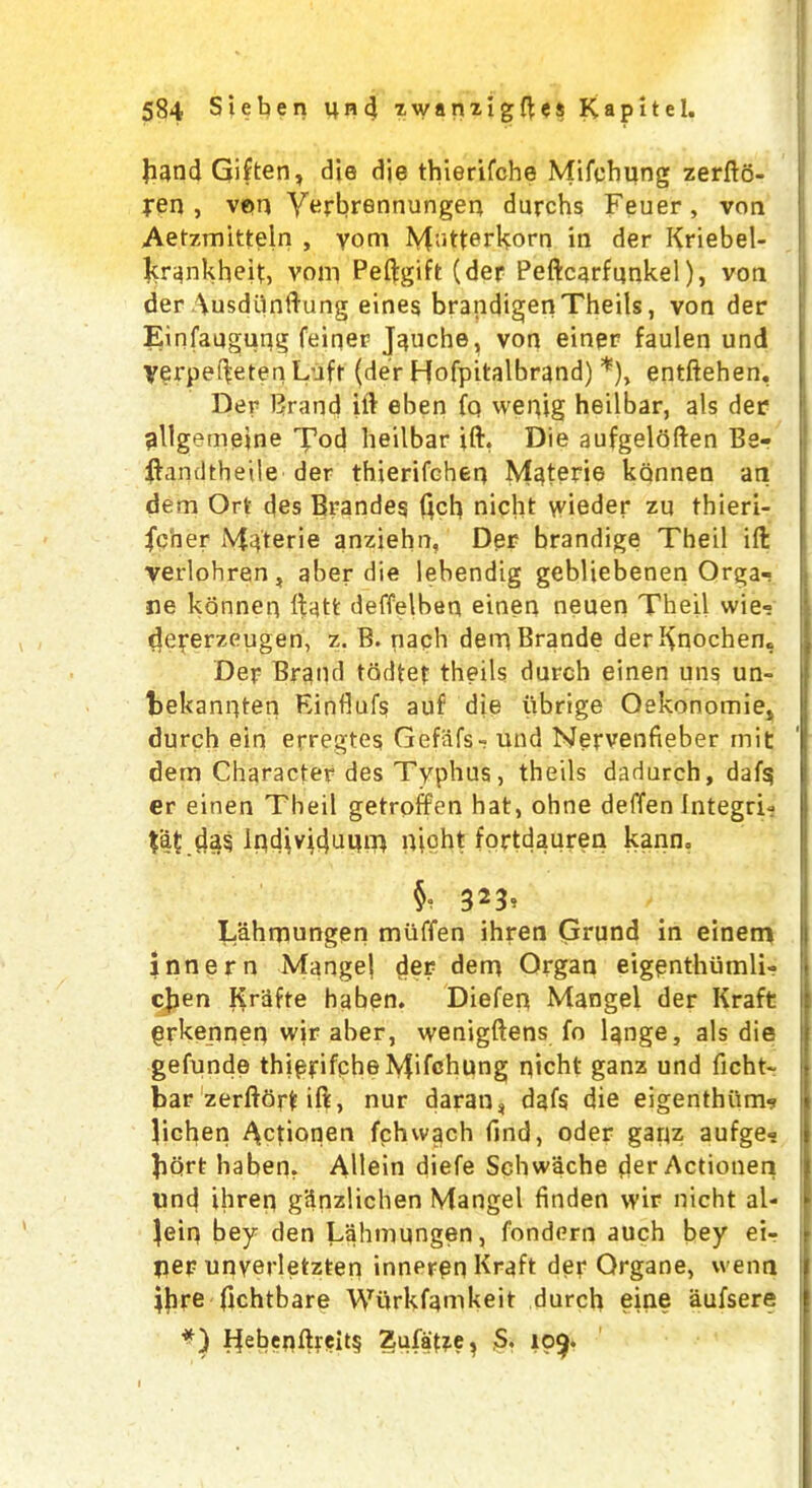 band Giften* die die thierifche Mifehung zerfto- jren , vem Yerbrennungen durchs Feuer, von Aetzmitteln , yom Matterhorn in der Kriebel- krankheit, vom Peftgift (der Peftcarfunkel), von der Ausdhnftung eines brandigen Theils, von der Einfaugung feiqer Jauche, von einer faulen und yerpef^eten Luff (der Hofpitalbrand) *), entftehen, Per Brand ill eben fq wenig heilbar, als der pllgemeine Tod heilbar ill, Die aufgeloften Be- ilamJtbeile der thierifeheq Materie kannen an dem Ort des Branded dcfi nicht winder zu thieri- fcber Materie anziehn, Der brandige Theil ift verlohren, aber die lebendig gebliebenen Orga- ne konneq ll;att deffelben einen neuen Theil wie» deperzeugen, z. B. nach dernBrande derKnochem Der Brand todte? theils durch einen uns un- bekanqten Einflufs auf die iibrige Oekonomie,, durch ein erregtes Gefafs- und Nervenfieber mit dem Character des Typhus, theils dadnrch, daf$ er einen Theil getroffen hat, ohne deffen Integri-? ta£ das IqdivtdniUTt nicht tortdauren kann. Si 3*3> Lahmungen miiffen ihren Grund in einetn innern Mangel der dern Organ eigenthumli- cjien KrSfte haben. Diefen Mangel der Kraft grkenneq wir aber, wenigftens fo lange, als die gefunde thiprifphe Mifehung nicht ganz und ficht- bar zerftorfcift, nur daran* dafs die eigenthitm? lichen A.ctionen fchvvach find, oder gaqz aufge- bart haben. Allein diefe Schwache der Actionen imd ihreq g'dnzlichen Mangel finden wir nicht al- lein bey den Lahmungen, fondern auch bey ei- lier unyerletzten inneren Kraft der Organe, wenn Ihre fichtbare Wurkfamkeit durch eine aufsere *) Pebenftreit§ Zufa{?e? S. 10^.