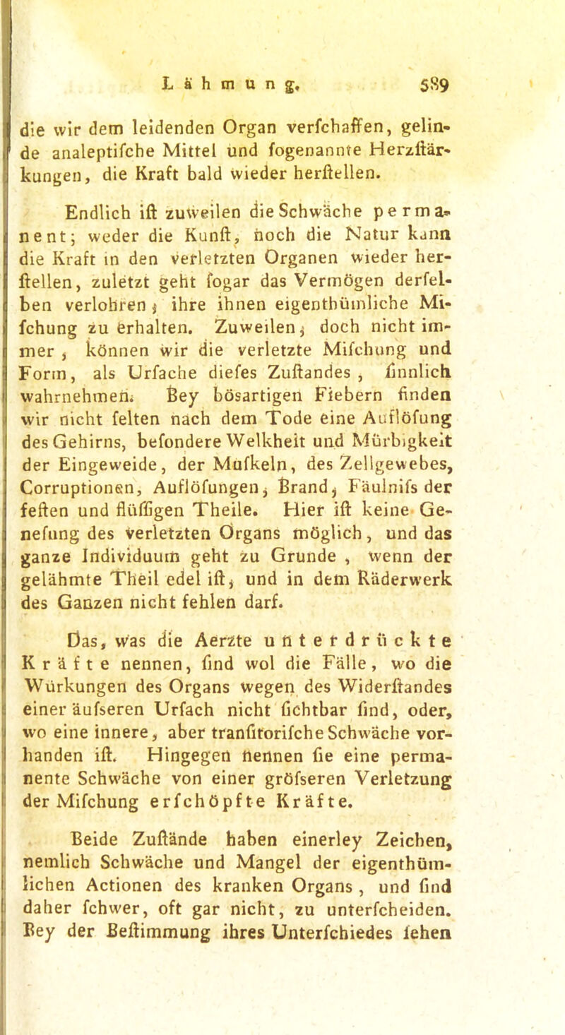 die wir dem leidenden Organ verfchaffen, gelin- de analeptifche Mittel und fogenannte Herzftar- kungen, die Kraft bald vvieder herftellen. Endlich ift zuxveilen dieSchwache perma* nent; weder die Kunft, noch die Natur kann die Kraft in den verletzten Organen wieder her- ftellen, zuletzt geht fogar das Vermogen derfel- ben verlobren j ihre ihnen eigenthutnliche Mi- fchung zu ferhalten. Zuweilen^ doch nicht im- mer , konnen wir die verletzte Mifchung und Form, als Urfache diefes Zuftandes , finnlich wahrnehmen. 6ey bosartigen Fiebern finden wir nicht felten nach dem Tode eine Auflofong desGehirns, befondere Welkheit und Murbigkeit der Eingeweide, der Mufkeln, des ZelSgewebes, Corruptionen, Auflofungeiij Brand* Fiiulnifs der feften und fluffigen Theile. Hier ift keine Ge- nefung des verletzten Organs mijglich, und das ganze Individuum geht zu Grunde , xvenn der gelahmte Theil edel ift* und in dem Riiderwerk des Ganzen nicht fehlen darf. Das, was die Aerzte unterdriickte Kr&fte nennen, find wol die Falle, wo die Wurkungen des Organs wegen des Widerftandes einer aufseren Urfach nicht fichtbar find, oder, wo eine innere, aber tranfitorifcheSchwache vor- handen ift. Hingegert nennen fie eine perma- nente Schwache von einer grtifseren Verletzung der Mifchung erfchiipfte Krafte. Beide Zuftande haben einerley Zeichen, nemlich Schwache und Mangel der eigenthvim- lichen Actionen des kranken Organs , und find daher fchwer, oft gar nicht, zu unterfcheiden. Bey der Beftimmung ihres Unterfchiedes iehen