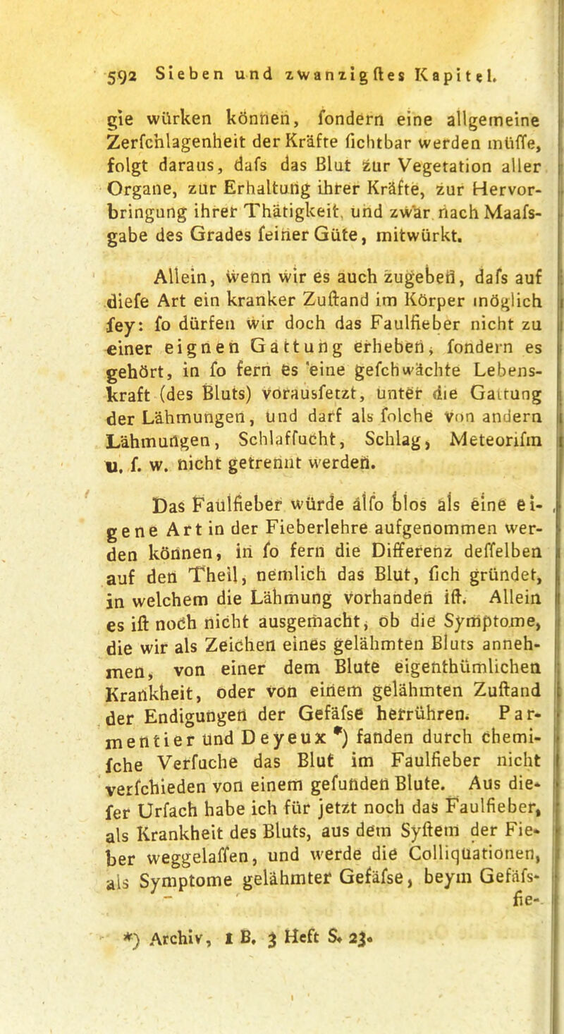 gie wttrken konnen, fondern eine allgemeine Zerfcnlagenheit derKrafte fichtbar werden miiffe, folgt daraus, dafs das Blut £ur Vegetation aller Organe, zur Erhaltung ihrer KrSfte, zur Hervor- bringung ihrer Thatigkeit. und zwar nach Maafs- gabe des Grades feinerGute, initwiirkt. Allein, wenn wir es auch zugebefl, dafs auf diefe Art ein kranker Zuftand im Kfirper indglich fey: fo diirfen wir doch das Faulfieber nicht zu einer eignen Gattung erheben* fondern es gehbrt, in fo fern es 'eine gefchwiichte Lebens- kraft (des Bluts) vorausfetzt, unter die Gaitung der Lahmungen, und darf als folche Von andern i Lahmungen, Schlaffucht, Schlag, Meteorifm «, f. w. nicht getrennt werden. Das Faulfieber wurde alfo bios als eine et- , gene Art in der Fieberlehre aufgenommen wer- den konnen, in fo fern die Differenz deffelben i auf den Theil, nemlich das Blut, fich griindet, in welchem die Lahmung vorhandert iff. Allein I es ift nodh nicht ausgemacht, ob die Symptome, die wir als Zeichen eines gelahmten Bluts anneh- men, von einer dem Blute eigenthiimlichen Krankheit, oder von eirtem gelahmten Zuftand der Endigungen der Gefafse hefruhren. Par- mentier und Deyeux *) fanden durch chemi- fche Verfuche das Blut im Faulfieber nicht verfchieden von einem gefunden Blute. Aus die* fer Urfach habe ich fur jetzt noch das Faulfieber, als Krankheit des Bluts, aus dem Syftem der Fie* ber weggelaffen, und werde die ColliqUationen, ais Symptome gelahmter Gefafse, beyin Gefiifs- fie- *) Archiv, I B. 3 Heft S» 23.