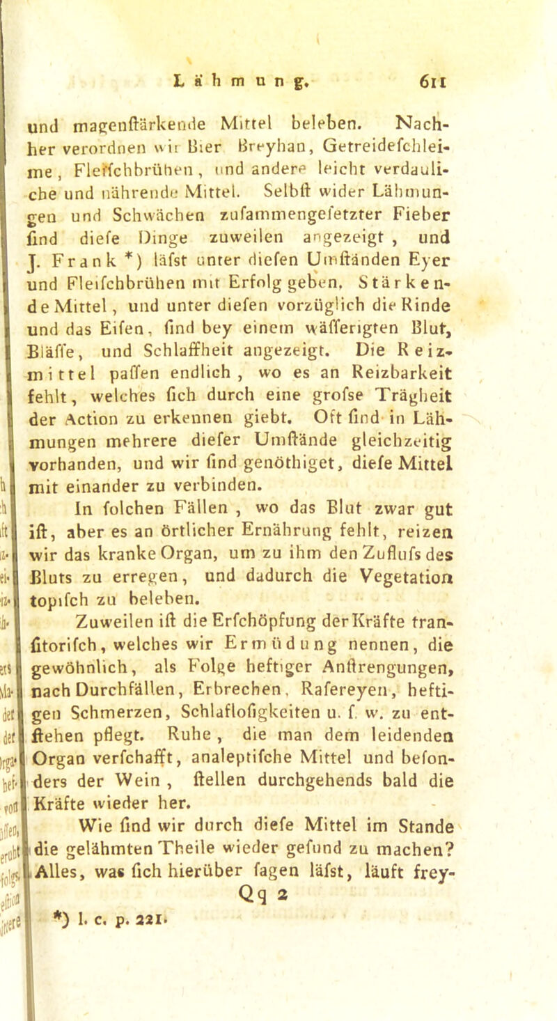 \ll- Jet Jet Irga* be*- vofl P> croti* foj eiti^ iiiei® und magenftarkende Mittel beleben. Nach- her verordnen wit Bier Breyhan, Getreidefchlei- me, FleKchbruhen, und andeiv leicht verdauli- cbe und nahrende Mittel. Selbtt wider Lahmun- gen und Schwachen zufammengefetzter Fieber find diefe Dinge zuweilen angezeigt , und J. Frank *) liifst unter diefen Umftanden Eyer und Fleifchbriihen nut Erfnlg geben. Starken- de Mittel, und unter diefen vorziiglich die Kinde und das Eifen, find bey einem wafferigten Blut, Biaffe, und Schlaffheit angezeigt. Die Reiz, mittel paffen endlich , wo es an Reizbarkeit fehlt, welches fich durch eine grofse Tragheit der Action zu erkennen giebt. Oft find in Lah- mungen mehrere diefer Umftande gleichzeitig vorhanden, und wir find genothiget, diefe Mittel mit einander zu verbinden. In folchen Fallen , wo das Blut zwar gut ift, aber es an ortlicher Ernahrung fehlt, reizen wir das kranke Organ, um zu ihm den Zuflufs des Bluts zu erregen, und dadurch die Vegetation topifch zu beleben. Zuweilen ift die Erfchopfung derKrafte tran- fitorifch, welches wir Ermiidung nennen, die gewohnlich, als Folge heftiger Anftrengungen, nach Durchfallen, Erbrechen, Rafereyen, hefti- gen Schmerzen, Schlaflofigkeiten u. f. w. zu ent- ftehen pflegt. Ruhe , die man dem leidenden Organ verfchafft, analeptifche Mittel und befon- ders der Wein , ftellen durchgehends bald die Kr'afte wieder her. Wie find wir durch diefe Mittel im Stands die gel&hmten Theile wieder gefund zu machen? Alles, was fich hieruber fagen lafst, lauft frey- Qq 2