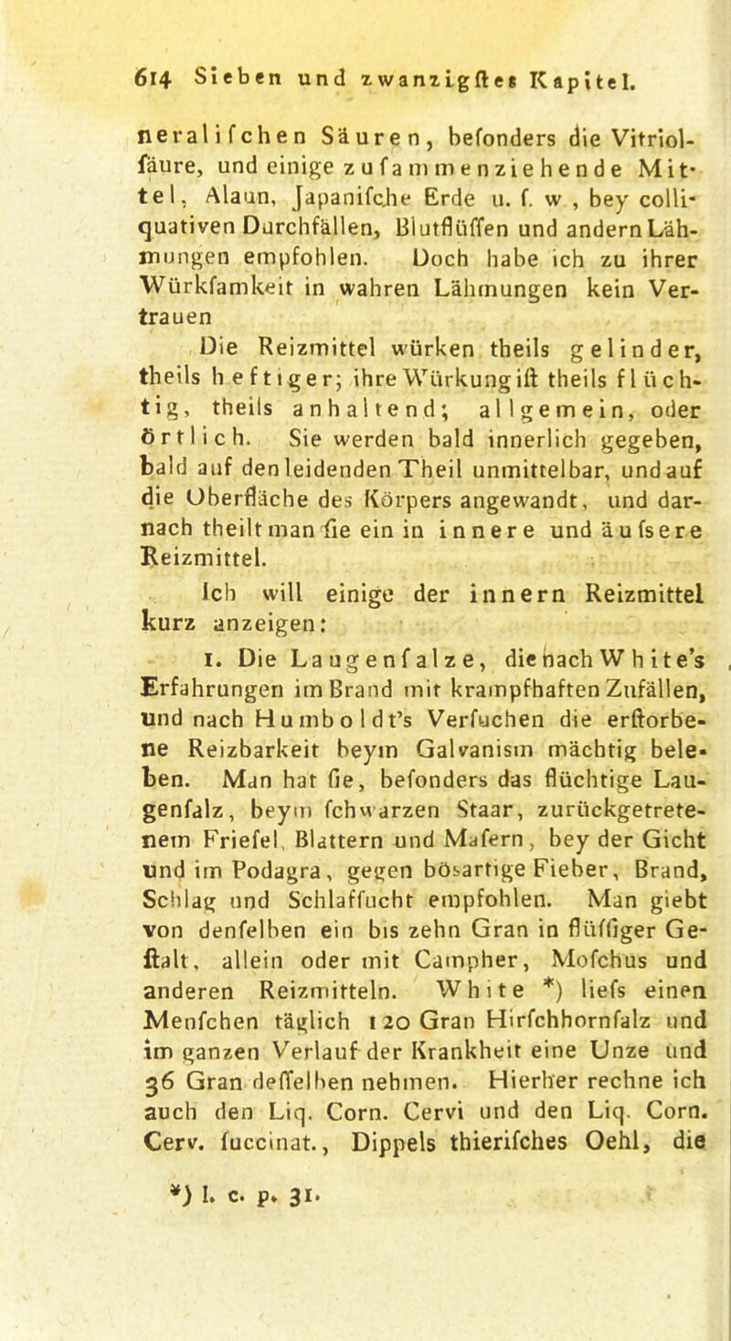 neralifchen S&uren, befonders die Vitriol- faure, und einige zufammenziehende Mit* tel, Alaun, Japanifqhe Erde u. f. w , bey colli* quativen Durchfallen, Blutfluffen und andernLah- mung.en empfohlen. Doch babe ich zu ihrer Wiirkfamkeit in wahren Lahmungen kein Ver- trauen Die Reizmittel wiirken theils gelinder, theils hef tiger; ihre Wiirkungift theils fl iich- tig, theils anhaltend; allgemein, oder Ortlich. Sie werden bald innerlich gegeben, bald auf den leidenden Theil unmittelbar, undauf die Oberflache des Kdrpers angewandt, und dar- nach theilt man fie ein in inner e undaufsere Reizmittel. Ich will einige der innern Reizmittel kurz anzeigen: I. Die Laugenfalze, die bach W h ite’s Erfahrungen im Brand mit krampfhaften Zufallen, und nach Humboldt’s Verfuchen die erftorbe- ne Reizbarkeit beyin Galvanism machtig bele- ben. Man hat fie, befonders das fliichtige Lau- genfalz, beym fchwarzen Staar, zuriickgetrete- nem Friefel Blattern und Mafern, bey der Gicht und im Podagra, gegen bdsartige Fieber, Brand, Schlag und Schlaffucht empfohlen. Man giebt von denfelben ein bis zehn Gran in fliiffiger Ge- ftalt, allein oder mit Campher, Mofchus und anderen Reizmitteln. White *) liefs einen Menfchen taglich t 20 Gran Hirfchhornfalz und im ganzen Verlauf der Krankheit eine Unze und 36 Gran deffelhen nebiuen. Hierher rechne ich auch den Liq. Corn. Cervi und den Liq. Corn. Cerv. fuccinat., Dippels thierifches Oehl, die