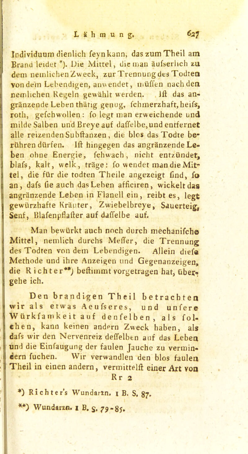 Individuum dienlich feynkann, das zum Theil am Brano leidet *). Die Mittel, die man aufseriich zu dem nemlichenZweck, zur Trennungdes Todren von dem Lebendigen, anw endet, muffen nachden nemlichen Kegeln gewahlt werden. lit das an- granzende Leben thang genug, fchmerzhaft, heifs, roth, gefchwollen: fo legt man erweichende und milde Salben undBreyeauf daffelbe,und entfernet alle reizendenSubftanzen, die bios dasTodte be* ruhren diirfen. Ift hingegen das angranzende Le- ben ohne Energie, fchwach, nicht entzundet, blafs, kalt, welk, tr&ge: fo vvendet man die Mit- tel, die fur die todten Theile angezeigt find, fo an, dafs fie auch dasLehen afficiren, wickeltdas angriinzende Leben in Flanell ein, reibt es, legt gewiirzhafte Krauter, Zwiebelbreye, Sauerteig, Senf, Blafenpflalfer auf daffelbe auf. Man bevvurkt auch noch durch mechanifcho Mittel, nemlich durchs Meffer, die Trennung des Todren von dem Lebendigen. Allein diefa Methode und ihre Anzeigen und Gegenanzeigen, die Richter**; beftimmt vorgetragen hat, liber* gehe ich. Den brandigen Theil betrachten wir als etwas Aeufseres, und unfere Wiirkfamkeit auf denfelben, als fol- chen, kann keinen andern Zweck baben, als dafs wir den Nervenreiz deffelbtn auf das Leben und die Einfaugung der faulen Jauche zu vermin- dern fuchen. Wir verwandlen den bios faulen Theil in einen andern, vermittelft einer Art von Rr 2 *) Richter's Wundarzn. i B. S, 87* **) Wundarzn. i B. $, 79-85.