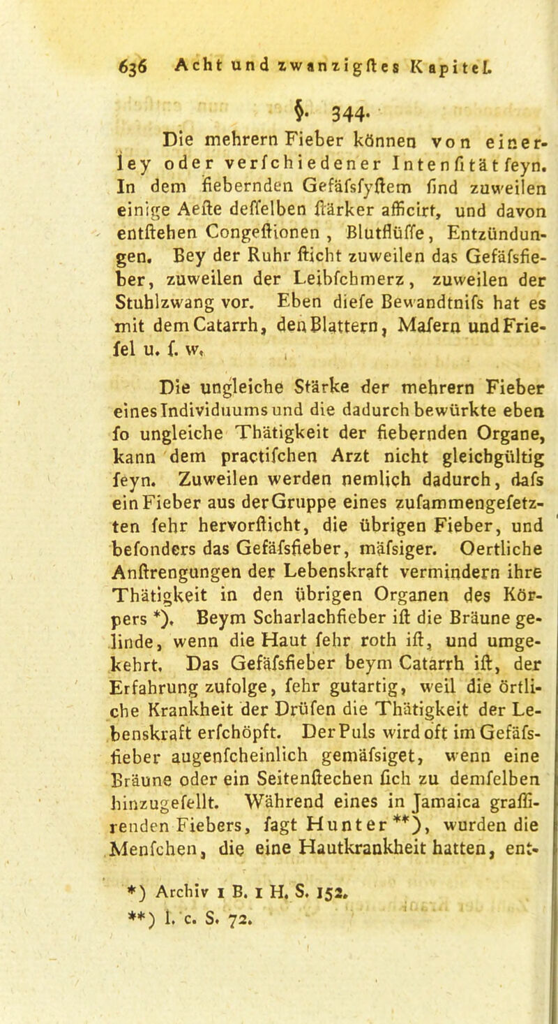 $• 344. Die mehrern Fieber ktinnen von einer- iey oder verfchiedener I n te n fi ta t feyn. In dem ifiebernden Gefafsfyftem find zuweilen einige Aefte deffelben Barker afficirt, und davon entftehen Congeftionen , Blutfluffe, Entziindun- gen. Bey der Ruhr fticht zuweilen das Gefafsfie- ber, zuweilen der Leibfchmerz, zuweilen der Stuhlzwang vor. Eben diefe Bewandtnifs hat es mit dem Catarrh, denBlattern, Mafern undFrie- fel u. f. w, Die ungleiche Starke der mehrern Fieber eineslndividuumsund die dadurch bewurkte eben fo ungleiche Thatigkeit der fiebernden Organe, kann dem practifchen Arzt nicht gleichgultig feyn. Zuweilen werden nemlich dadurch, dafs einFieber aus derGruppe eines zufammengefetz- ten fehr hervorfticht, die ubrigen Fieber, und befonders das Gefafsfieber, mafsiger. Oertliche Anftrengungen der Lebenskraft vermindern ihre Thatigkeit in den ubrigen Organen des Kor- pers *), Beym Scharlachfieber ift die Braune ge- linde, wenn die Haut fehr roth ift, und umge- kehrt. Das Gefafsfieber beym Catarrh ift, der Erfahrung zufolge, fehr gutartig, weil die ortli- che Krankheit der Drufen die Thiitigkeit der Le- benskraft erfchopft. Der Puls wird oft im Gefafs- fieber augenfcheinlich gemafsiget, wenn eine Braune oder ein Seitenftechen fich zu demfelben hinzugefellt. Wahrend eines in Jamaica grafti- renden Fiebers, fagt Hunt er **), wurden die Menfchen, die eine Hautkrankheit hatten, ent- *) Archiv 1 B. I H. S. 152. **) I* c. S. 72.