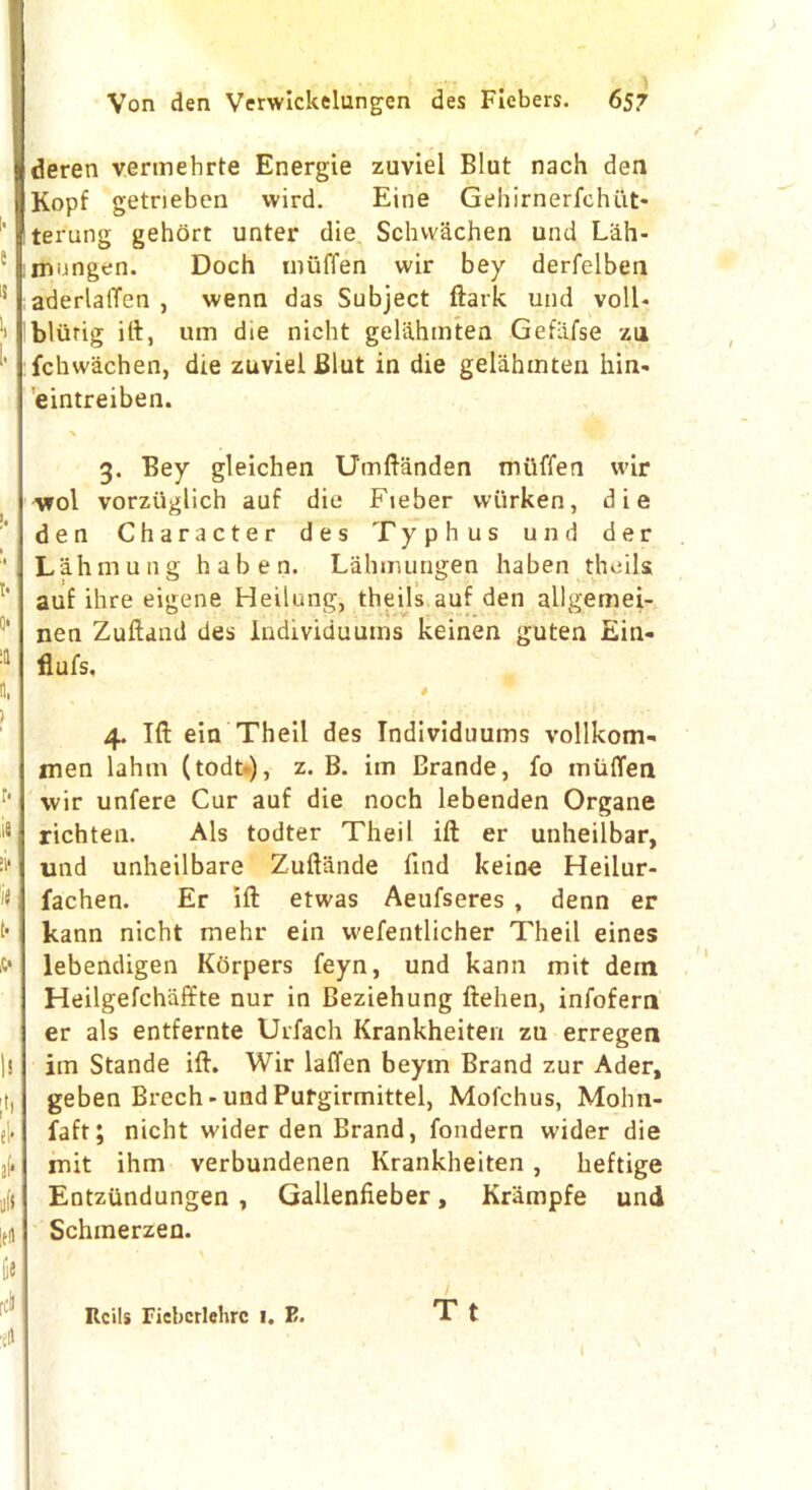 e is i. I. I. t* 0* o, > r- »if 'if (• s» l! el* a(* oft It* fie rci 4 Von den Verwickelungen des Fiebers. 657 deren vermebrte Energie zuviel Blut nach den Kopf getrieben wird. Eine Gehirnerfchi.it* terung gehort unter die Schwachen und Liih- mungen. Doch muffen wir bey derfelben aderlalTen , wenn das Subject ftark und voll- bliirig iff, um die nicht gel&hmten Gefiifse zu fchwachen, die zuviel Blut in die gelahmten hin- eintreiben. 3. Bey gleichen Umftanden mtiffen wir wol vorziiglich auf die Fieber wiirken, die den Character des Typhus und der Lahmung haben. Lahimingen haben theils auf ihre eigene Heilung, theils auf den allgemei- nen Zuftand des lndividuums keinen guten Ein- flufs, 4. Iff ein Theil des lndividuums vollkom- men lahm (todt.), z. B. im Brande, fo muffen wir unfere Cur auf die noch lebenden Organe richten. Als todter Theil iff er unheilbar, und unheilbare Zuftande find keine Heilur- fachen. Er iff: etwas Aeufseres , denn er kann nicht mehr ein vvefentlicher Theil eines lebendigen Kdrpers feyn, und kann mit dein Heilgefchiiffte nur in Beziehung ftehen, infofern er als entfernte Urfach Krankheiten zu erregen im Stande iff. Wir laffen beym Brand zur Ader, geben Brech-undPurgirmittel, Mofchus, Mohn- faft; nicht wider den Brand, fondern wider die rnit ihm verbundenen Krankheiten , heftige Entziindungen , Gallenfieber, Krampfe und Schmerzen. Reils Fiebcrlehrc 1. F. T t