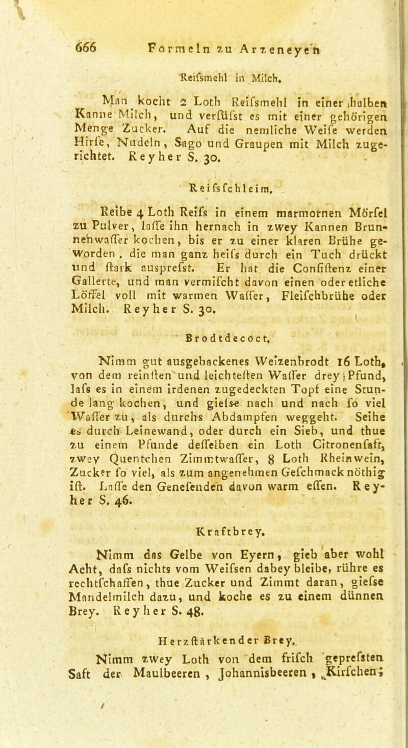 Reifsmchl in Milch, Matt kocht 2 Loth Reifsmehl in einer Jiolben Kanne Milch, unci verfUfst es mit einer geliorigen Menge Zacker. Aaf die nemliche Weife werdea Hirle, Nudeln, Sago und Graupen mit Milch zuge- richtet. R e y h e r S. 30. R e i fs fc h 1 e i m. Reibe 4 Loth Reifs in einem marmornen Morfei zu Pulver, lade ihn hernach in zwey Kannen Brun- neb waller kochen, bis er zu einer klaren Briihe ge- worden , die man ganz heil's durch ein Tuch driickt und dark ausprefst. Er hat die Confiftenz einer Gallerte, und man vermifcht davon einen oderetliche Loffel voll mit warmen Wader, Fleifchbriihe oder Milch. R e y h e r S. 30, Brodtdecoct, Nimm gut ausgebackenes Weizenbrodt 16 Loth, von dem rein (ten und leichtelten Wader drey^Pfund, lafs es in einem irdenen zugedeckten Topf eine Scun- de lang kochen, und giets-e nach und nacli fo viel Wader zu, als durelrs Abdatnpfen weggeht. Seihe ts durch Leinewand, oder durch ein Sieb, und thue zu einem Pfunde dedelben ein Loth Citronenfaft, zwey Quentchen Zimmtwader, 8 Loth Rheinwein, Zuckfr fo viel, als zum angenehmtn Gefchmack nothig ift. Lade den Genefeuden davon warm eden. R e y- her S, 46. Kraftbrey. Nimm das Gelbe von Eyern, gieb aber wohl Acht, dafs nlchts vom Weifsen dabey bleibe, riihre es rechtfchaffen, thue Zucker und Zimmt daran, giefse Mandelmilch dazu, und koche es zu einem diinnen Brey. ReyherS. 48. Herzftarkendcr Brey. Nimm zwey Loth von dem frifch geprefsten Saft der Maulbeeren , Johannisbeeren , JKirfchen; /