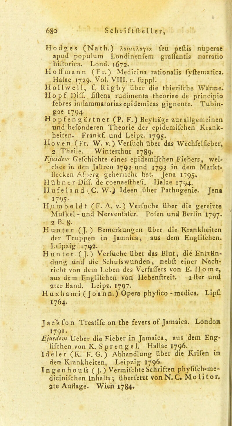 Hodges (Nath.) Aoif/o>.oy'<«. feu pedis nuperae apud popuiuin Londinenfem graffantis narratio hiftorica. Lond. 1672. Hoffmann (Fr.) Medicina rationalis fydematica. Halae 1729. Vol. VIII. c. fuppl. Hollwell, f. Rigby iiber die thierifche Warme. Hopf Diff fidens rudimenta theoriae de principio febres inflainmatorias epidemicas gignente. Tubin- gae 1794. Hopfen gart ner (P. F.) Beytrage zurallgemeinen und bcfonderen Theorie der epidemifchen Krank- heiten. Frankf. und Leipz. 1795. Hoven (Fr. W. v.) Verfuch iiber das Wechfelfieber, 2 Theile. Winterthur 1789- Ejiiidem Gefchichte eines epidemifchen Fiebers, wel- ches it. den Jahren 1792 und 1793 in dem Markt- decken Afperg geherrlcnc hat. Jena 1795. Hiibner Diff. de coenaedhefi. Halae 1794. Hufe 1 a n d i,C. W.^ Ideen iiber Pathogenie. Jena 1795- H,uin bo Idt ( F. A. v.) Verfuche iiber die gereizte Mufkel-und Nervenfafer. Pofen und Berlin 1797. 2 B. g. Hunter (J. ) Bemerkungen iiber die Krankheiten der Truppen in Jamaica, aus dem Englifchen. Leipzig 1792. Hunter (j. ) Verfuche iiber das Blut, die Entztin- dung und die Schufswunden, nebd einer Nach- richt von dem I.eben des Verfaffers von E. Home, aus dem Englilchen von Hebendreit. 1 der und 2ter Band. Leipz. 1797. Huxhami (Joann.) Opera phyfico -medica. Lipf. 1764. J ac’kfon Treatife on the fevers of Jamaica. London 1701. Ejusdem Ueber die Fieber in Jamaica, aus dem Eng- lifchen von K. S p r e n g e 1. Hallae 1796. Ideler (K. F. G.) Abhandlung iiber die Krifen in den Krankheiten, Leipzig 1796- Ingenhoufs ( J. ) Vermifchte Schriften phyfifch-me- dicinil’chen Inlialts; iiberfetzt von N, C. Mo I i t o r, 2te Auflage. Wien 1784*