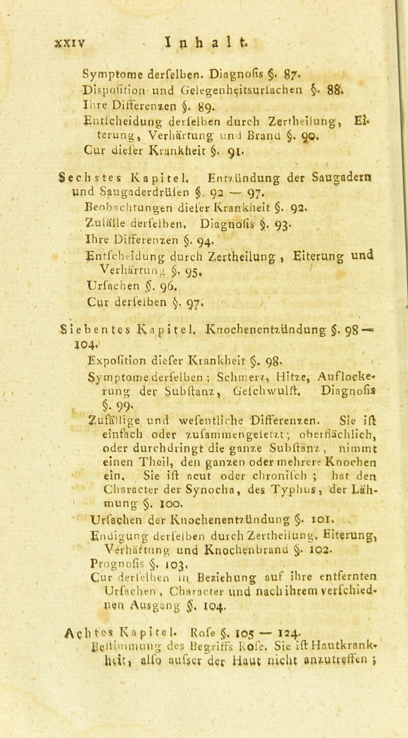 Symptome derfelben. Diagnolis §. 87* Dispofition und Gelegenheitsurlachen §. 88* Hire Differenzen §. 89* Entlcheidung derfelben durch Zertlieilung, El- terung, Verhk'rtung und Brand §. 90. Cur diefer Krankheic §, 91. . ' f Sechstes K a pi tel, Ent7.iindung der Saugadern Und Saugaderdriifen §. 92 — 97. Beobachtungen diefer Kranklieit §. 92, Zuliille derfelben, Diagnolis §. 93, Ihre Differenzen §. 94, Entfcheidung durch Zertheilung , Eiterung und Verhartung §, 95, Urfachen §. 96. Cur derfelben 97, Siebentes Kapitel, IvnochenentzUndung $. 98 —1 104*' Expofition diefer Kranklieit §. 98. Symptome derfelben ; Schmerz, Hitze, Aufloeke* rung der Subftanz, Gefchwttlft, Diagnolis §. 99- Zufallige und wefentiiche Differenzen, Sie ift einfach oder zufammengeierzt; oberflachlich, odcr durchdringt die gauze Subftanz, nimmt einen Thoil, den ganzen oder inelirer? Knoohen ein, Sie iff ncut oder chronifcli ; hat den Character der Synocha, des Typhus, der Lah- mung §. 100, Urfachen der Knochenentziindung §. 101. Endigung derfelben dutch Zertheilung, Eiterung, Verhaftung und Knochenbranti 1Q2. Prognofis §, 103, Cur derfelben in Beziehung aut ihre entfernten Urfachen, Character und nachihrem verichied- nen Ausgang §, 104. Ach tos Ka pi te 1. Rofe $. J05 — 124. Beltimimuig des BegrifFs Kofe. Sie ift Hautkrank* luitt alfg aufscr der Haul nicht an^ufreffsn j