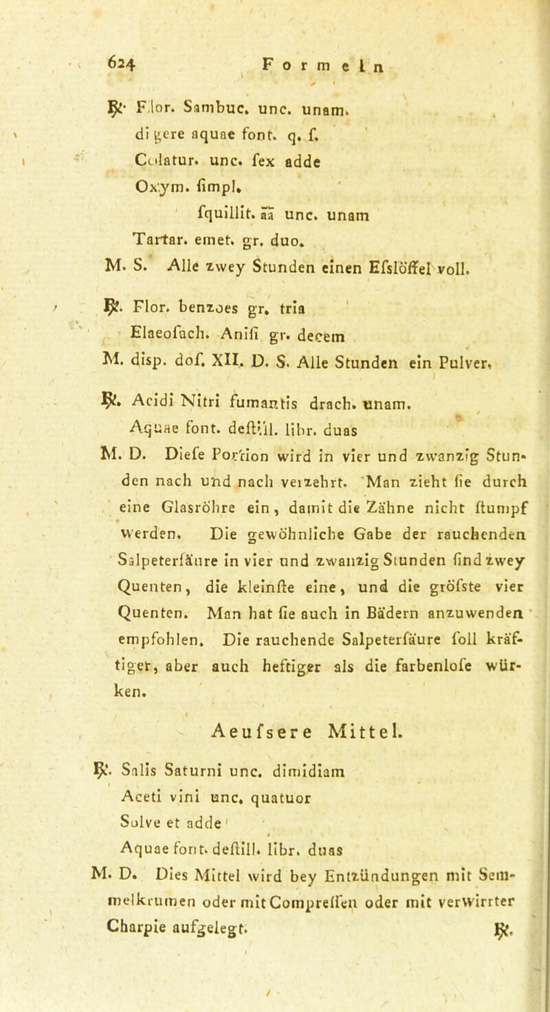 Filor. Sambuc. unc. unam. di j>ere aquae font, q, f, Culatur. unc. fex adde Ox'.ym. fimpl. fquillit. aa unc. unam Tartar, emet. gr. duo. M. S. Alle zwey Stunden elnen Efsldffel voll. Flor. benioes gr. tria Elaeolach. Anifi gr. decern M. disp. dof. XII. D. S. Alle Stunden e!n Pulver, 1 Acidi Nitri fumantis drach. nnam. Aquae font. defUil. libr. duas M. D. Diefe Portion wird in vier und zwanifg Stun* den nach und nach veizehrt. Man zieht (ie durch eine Glasrohre ein , damit die Z-ahne nicht llunipf vverden. Die gewdhnliche Gabe der raucbenden SalpeterlSnre in vier und zwanzig Siunden findzwey Quenten, die kleinfte eine, und die grofste vier Quenten. Man hat fie such in Ba'dern anzuwenden empfohlen. Die rauchende Salpeterfaure foil kra'f- tiger, aber auch heftiger als die farbenlofe wiir- ken. > , Aeufsere Mittel. Salis Saturni unc. dimidiam 1 , Aceti vini unc, quatuor Solve et adde Aquae font, deftill. libr. duas M. D. Dies Mittel wird bey Entziindungen mit Scm- melkrumen oder mit Comprelfen oder mit verwirrter Charpie aufgelegt. 1^, /