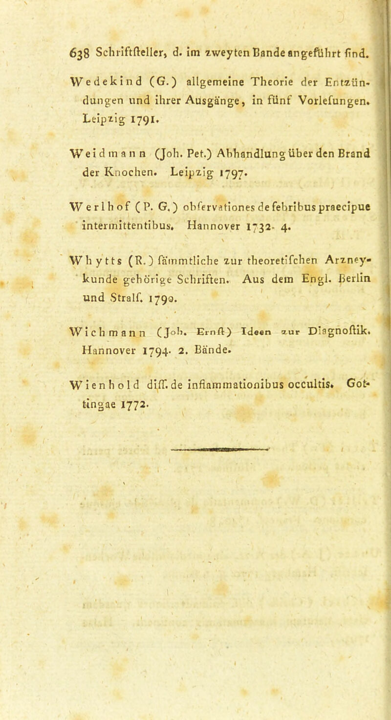 Wedekind (G.) allgemeine Theorie der Entziin- dungen und ihrer Ausgange, in funf Vorlefungen. Leipzig 1791. Weidmann (Join Pet.) Abhandlung liber den Brand der Knochen. Leipzig 1797* Werlhof ( P. G.) obfervationes de febribus praecipue intermittentibus* Hannover 1732- 4. \ Whytts (R.) fammtliche zur theoretifchen Arzney- kunde gehorige Selniften. Aus dem Engl. Berlin und Stralf. 1790. Wichmann (Job. Emft) Ideen xur Diagnoftik. Hannover 1794- 2. Bande. W i e n b o 1 d difT. de infiammationibus occultis. Got* tingae 1772. . . 1 t