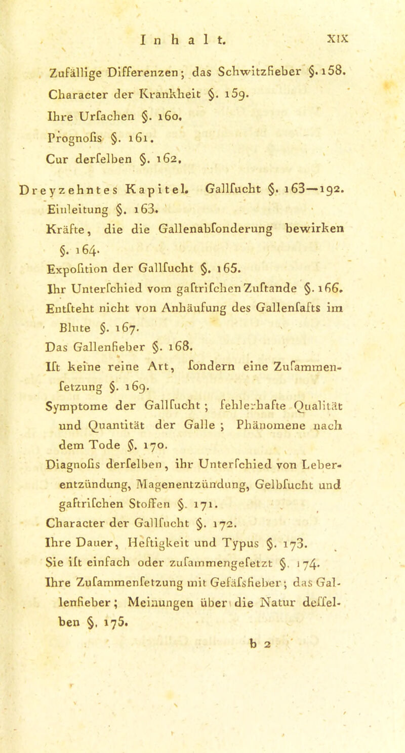 \ Zufallige Differenzen ; das Schwitzfieber §. i58. Character der Krankheit §. i5g. Ihre Urfachen §. 160, Prognofis §. 161. Cur derfelben §. 162. Dreyzehntes Kapitel. Gallfucht §. 163—192. Einleitung §. i63. Krafte, die die Gallenabfonderung bewirken §. 164. Expofition der Gallfucht §. i65. Ihr Unterfchied vom gaftrifchen Zuftande §.166. Entfteht nicht von Anhaufung des Gallenfafts im Blute §. 167. Das Gallenfieber §. 168. * Ift keine reine Art, fondern eine Zufammen- fetzung §. 169. Symptome der Gallfucht ; fehlerkafte QualitSt und Quantitat der Galle ; Phanomene nach dem Tode §. 170. Diagnofis derfelben, ihr Unterfchied von Leber- entziindung, Magenentzundung, Gelbfucht und gaftrifchen StofFen §. 171. Character der Gallfucht §. 172. Ihre Dauer, Heftigkeit und Typus §. 173. Sie ift einfach oder zufainmengefetzt §. 174. Ihre Zufammenfetzung unit Gefafsfieber; das Gal- lenfieber ; Meinungen iiber die Natur deffel- ben §, 175. b 2 b