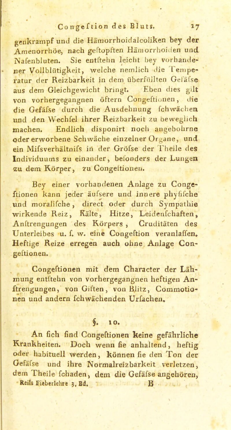 genkrampf und die HamorrhoidalcoJiken bey der Amenorrhoe, nach geftopften Ham orrhoiden und Nafenbluten. Sie entltehn leicht bey vorhande- • ner Vollbliitigkeit, tvelche nemlich die Tempe- ratur der Reizbarkeit in dem uberfiiilten Gefafse aus dem Gleichgewicht bringt. Eben dies gilt von vorhergegangnen oftern Congeftionen, die die Gefaf.se durch die Ausdehnung fchwachen. nnd den Wechfel ihrer Reizbarkeit zu beweglich machen. Endlich disponirt noch angebobrne oder erworbene Schwache einzelner Organe, und ein Mifsverhaltnifs in der Grofse der Theile des Individuums zu einander, beionders der Lungen zu dem Rorper, zu Congeltionen. Bey einer vorhandenen Anlage zu Conge- ftionen kann jeder aufsere und inn ere phyiifche und moraJifche, direct oder durch Sympathie wirkende Reiz, Kalte, Hitze, Leidenfchaften, Anftrengungen des Rorpers , Cruditaten des Unterleibes u. f. w. eine Congeftion veranlaffen. Heftige Reize erregen auch ohne Anlage Con- geftionen. Congeftionen mit dem Character der Lah- mung entftehn von vorhergegangnen heftigen An- ftrengungen, vonGiften, von Blitz, Commotio- nen und andern fchwiichenden Urfachen. f. xo. An fich find Congeftionen keine gefahrliche Rrankheiten. Doch wenn fie anhaltend, heftig oder habituell werden, konnen fie den Ton der Gefafse und ihre Normalreizbarkeit verletzen, dem Theile fchaden, dem die Gefafse angehoren, Reils Fieberlehre 3, Bd. B