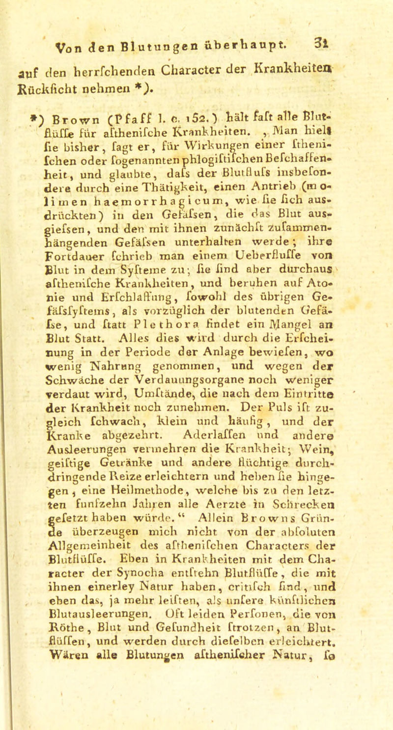 auf den herrfclienden Character der Krankheiten Ruckficht nehmen *). *) Brown (P faff 1. C, i52. ) halt faft alle Blut- fluffe fur afthenifche Krankheiten. , Man hieli fie bisher, fagt er, fiir Wirkungen einer ftheni- fchen oder fogenannten phlogiftifchen Befchaffen- heit, und glaubte, dafs der Blutflufs insbefon- dere durch eine Thatigkeit, einen Antrieb (mo- lime n haemorrhagicum, wie fie fich aus- driickten) in den Gefafsen, die das Blut aus- giefsen, und den mit ihnen zunlchft Zufammen- hangenden Gefafsen unterhalt-en werde; ihre Fortdauer fchrieb man einem Ueberfluffe von Blut in dem Syfteine zu • lie lind aber durchaus afthenifche Krankheiten, und beruhen auf Ato- nie und Erfchlaffnng, fowolil des ubrigen Ge- fafsfyftems, als vorziiglich der blutenden Gefa- fse, und ftatt Plethora findet ein Rangel an Blut Statt. Alles dies wild durch die Erfchei- nung in der Periode der Anlage bewiefen, wo wenig Nahmng genommen, und wegen der Schwache der Verclauungsorgane noch weniger verdaut wird, Umftande, die nach dem Eintritto der Krankheit noch zunehmen. Der Puls ift zu- gleich fchwac'n, klein und haufig , und der Rranke abgezehrt. Aderlaffen und andere Ausleerungen vennehren die Krankheit-, Wein, geiftige Getranke und andere Hiichtige durch- dringende Pveize erleichtern und hebenlie hinge- O # m u gen, eine Heilmethode, welche his zu den letz- ten funfzelin Jaluen alle Aerzte in Schrecken gefetzt haben wiirde. “ Allein Browns Griin- de iiberzeugen mich nicht von der abfoluten Allgemeinheit des aftbenifchen Characters der Blutfluffe. Eben in Krankheiten mit dem Cha- racter der Sy noch a entftehn Blutfluffe, die mit ihnen einerley Natur haben, critifch find, und eben das, ja mehr leiften, als unfere kunftlichen Blutausleerungen. Oft leiden Perfonen, die von Rothe , Blut und Gefundheit ftrotzen, an Blut- fliiffen, und werden durch diefelben erleichiert. Wiren alle Blutungen aftkenifcher Natur, fo