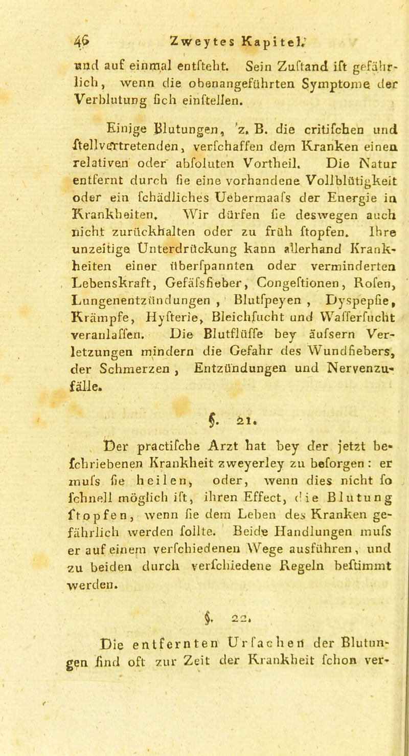 ■and auf einm.al entfteht. Sein Zuftand ift gefahr- lich, wenn die obenangefiihrten Symptoms der Verblutung fich einfteJlen. Einjge Blutungen, z, B. die critifchen und ftellvtfrtretenden, verfchaffen dem Kranken einea relatizen oder ahfoluten Vortheii. Die Natur entfernt durch fie eine vorhandene Vollbliitigkeit oder ein fchiidliches Uebermaafs der Energie ia Krankbeiten, Wir diirfen fie deswegen ai:ch nicht zuriickhaiten oder zu frilh ftopfen. lhre unzeitiga Unterdrdckung kann allerhand Krank- heiten einer ilberfpannten oder verminderten Lebenskraft, Gefal'sfieber, Congeftionen, Rofen, Lungenentziinclungen , Blutfpeyen , Dyspepfie, Krampfe, Hyfterie> Bleichfucht und Waiferfucht veranlaffen. Die Blutfliiffe bey aufsern Ver- letzungen mindern die Gefahr des Wundfiebers, der Schmerzen , Entziindungen und Nervenzu* falle. §. 'ttu Der practifche Arzt hat bey der jetzt be* fchriebenen Krankheit zweyerley zu beforgen : er mul's fie heilen, oder, wenn dies nicht fo fell n ell moglich ift, ihren Effect, die Blutung ftopfen, wenn fie dem Leben des Kranken ge- fahrliph werden foilte. Beide Handlungen mufs eraufeinem verfchiedenen Wege ausfuhren, und zu beiden durch verfchiedene Regeln beftimmt werden. §. 22. Die entfcrnten Urfachen der Blutun- gen find oft zur Zeit der Krankheit fchon ver*