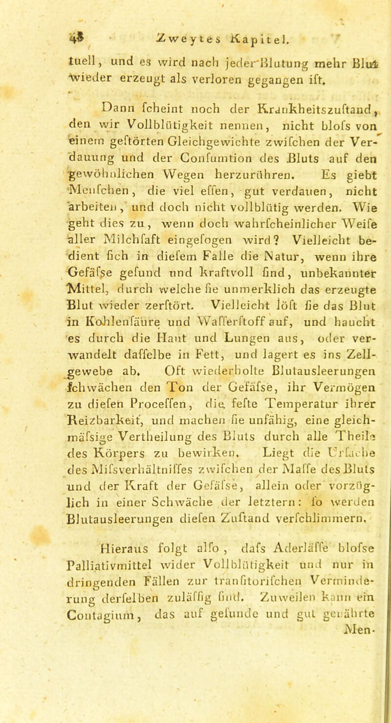 tuell, und es wird nach jeder'Blutun-g mehr Blut wieder erzeugt als verloren gegangen ift. Dann fcheint noch der Krankheitszuftand, den wir Vollbliiligkeit nennen, nicht blofs von einem geftorten Gleichgewichte zwifchen der Ver- dauung und cler Confumtion des Bluts auf den •gewohnlichen Wegen herzuriihren. Es giebt 'Menfchen, die viel effen, gut verdauen, nicht arbeiten , und doch nicht vollbliitig werden. Wie geht dies zu, wenn doch wahrfcheinlicher Weife aller Milchfaft eingefogen wird ? VielJeicht be- dient fich in dieiem Falle die Natur, wenn ihre Gefafse gefund und kraftvoll find, unbekannter “Mittel, durch vvelche fie unmerklich das erzeugte Blut wieder zerftort. VielJeicht loft fie das Blut in Kohlenfaure und Wafferftoff auf, und haucht es durch die Haut und Lungen aus, oder ver- wandelt daffelbe in Fett, und lagert es ins Zell- gewebe ab. Oft wiederholte Blutausleerungen fchwachen den Ton der Gefafse, ihr Vermogen zu diefen Proceffen, die. fefte Temperatur ihrer Reizbarkeif, und machen fie unfahig, eine gleich- inafsige Vertheilung des Bluts durch alle Theile des Korpers zu bewirken. Liegt die I rfache des Mifsverhaltniffes zwifchen der Maffe des Bluts und der Kraft der Gefafse, allein oder vorziig- Jich in einer Schwache der letztern: io werden Blutausleerungen diefen Zuftand verfchlimmern. Hieraus folgt alfo , dafs Aderlaffe blofse Palliativmittel wider Vollbliiligkeit und nur in dringenden Fallen zur tranfitorifchen Vermimie- rung derfelben zulaffig find. Zuweilen kann ein Contagium, das auf gefunde und gut geuahrte Men-