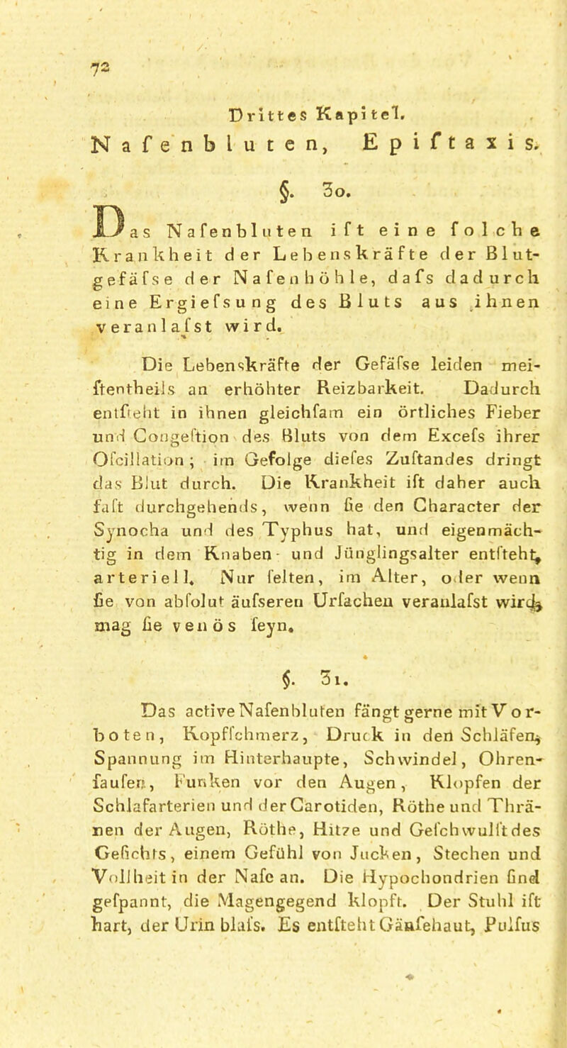 Drittes Kapi tel. Nafenbluten, Epiftaxis. §. 3o. 13 as Nafenbluten ift eine folcbe K r a n k h e i t d e r Lehenskrafte d e r Blut- gefafse der N a f e n h 6 h 1 e, d a f s dadurch eine Ergiefsung des Bluts aus ihnen veranlafst wird. . % Die Lebenskrafte der Gefafse leiden mei- ftentbeils an erhohter Reizbarkeit. Dadurch entfteht in ihnen gleichfam ein ortliches Fieber und Gongeftion des Bluts von dem Excefs ihrer Ofcillation; im Gefolge diefes Zuftandes dringt das Blut durch. Die Krankheit ift daher auch fa ft durchgehends, wenn fie den Character der Synocha und des Typhus hat, und eigenmach- tig in dem Rnaben und Jiinglingsalter entfteht, arteriell* Nur l'elten, im Alter, o ler wenn fie von abfolut aufseren Urfachen veranlafst wiri^ mag fie vends feyn, $. 3i. Das active Nafenbluten fangt gerne mit V o r- boten, Kopffchmerz, Druck in den Schliifen* Spannung im Fiinterhaupte, Schwindel, Obren- faufer;., Funken vor den Augen, Klopfen der Schlafarterien und der Garotiden, Rothe und Thra- nen der Augen, Rothe, Hitze und Gefchwulftdes Gefichts, einem Gefilhl von Juchen, Stechen und VolJheit in der Nafe an. Die Hypochondrien find gefpannt, die Magengegend klopft. Der Stuhl ift hart, der Urin blal’s. Es entfteht Gaafehaut, Puifus