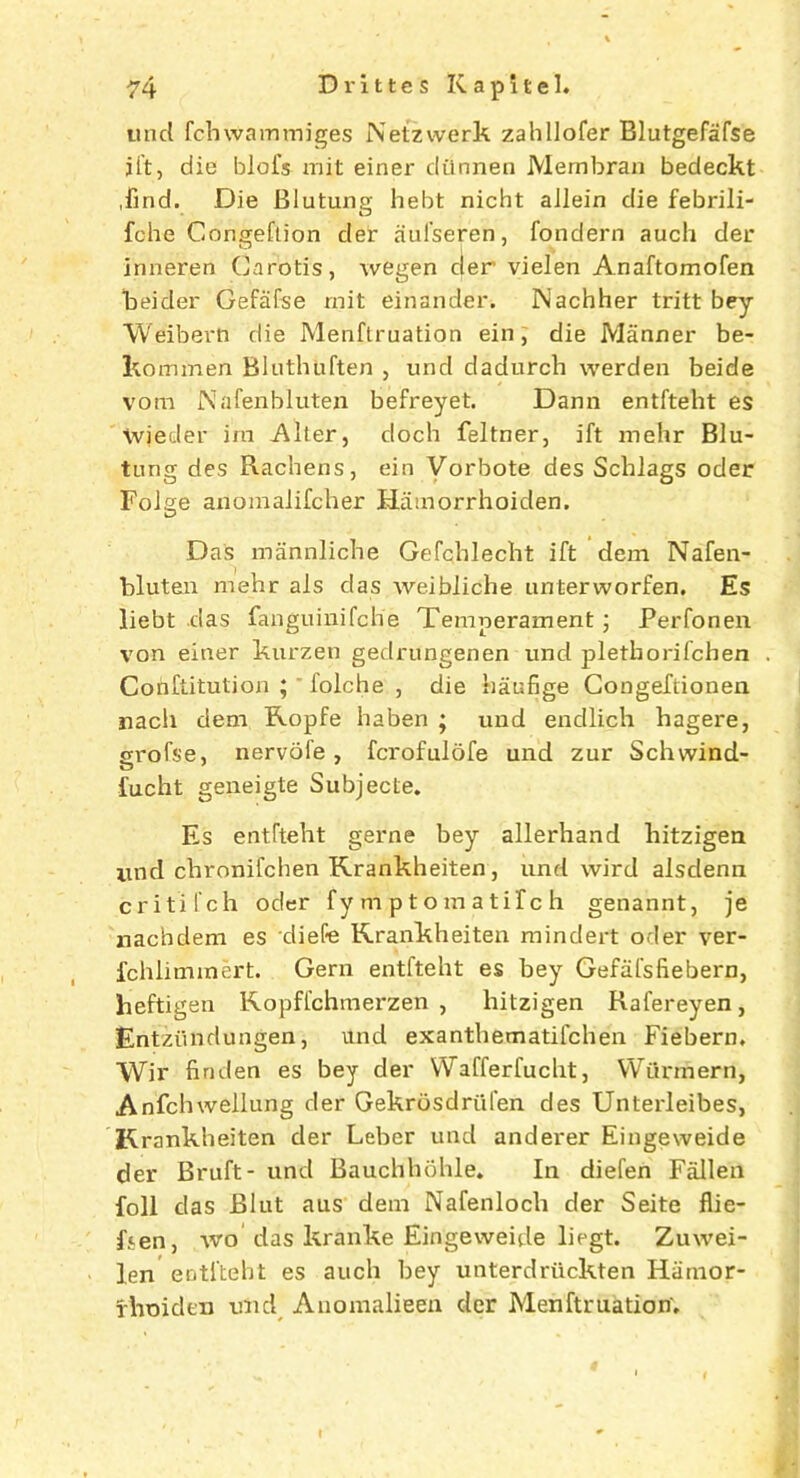 unci fchwammiges Netzwerk zahllofer Blutgefafse iftj die blofs mit einer diinnen Membran bedeckt .find. Die Blutung hebt nicht allein die febrili- fehe Congeftion cler aulseren, fondern auch der jnneren Carotis, wegen der vielen Anaftomofen beider Gefafse mit einander. Nachher tritt bey Weibern die Menftruation ein, die Manner be- kommen Bluthuften , unci cladurcb werden beide vora Nafenbluten befreyet. Dann entfteht es wjeder ira Alter, doch feltner, ift mehr Blu- tung des Rachens, ein Vorbote des Schlags oder Folge anomalifcher Hamorrhoiden. Das mannliche Gefcblecbt ift dem Nafen- bluteu mehr als das weibliche unterworfen. Es liebt das fanguinifche Temperament; Perfonen von einer kurzen gedrungenen unci pletborifcben Conftitution ; ' folche , die baufige Congeftionen nach dem Ropfe haben ; und endlich hagere, erofse, nervofe, fcrofulofe und zur Scbwind- fucht geneigte Subjecte. Es entfteht gerne bey allerhand liitzigen imd cbronifchen Rrankheiten, und wird alsclenn critifch oder fy mptomatifch genannt, je nachdem es xliefe Rrankheiten mindert oder ver- fchliminert. Gern entfteht es bey Gefafsfiebern, heftigen Ropffchmerzen , liitzigen Rafereyen, Entziindungen, und exanthematifchen Fiebern. Wir linden es bey der Wafferfucht, Wurmern, Anfchwellung cler Gekrosdriifen des Unterleibes, Rrankheiten der Leber und anderer Eingeweide der Bruft- und Bauchbohle. In diefen Fallen foil das Bint aus dem Nafenlocli der Seite flie- fsen, wo das kranke Eingeweide liegt. Zuwei- len entfteht es auch bey unterdriickten Hamor- fhoiden unci Anomalieen der Menftruation’. I