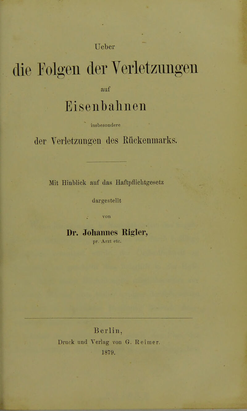 Ueber die Tolgen der Verletzungen auf Eisenbahnen insbesondere der Verletzungen des Rückenmarks. Mit Hinblick auf das Haftpflichtgesetz dargestellt von Dr. Johannes Rigler, pr. Arzt etc. Berlin, Druck und Verlag von 1879. G. Reimer.