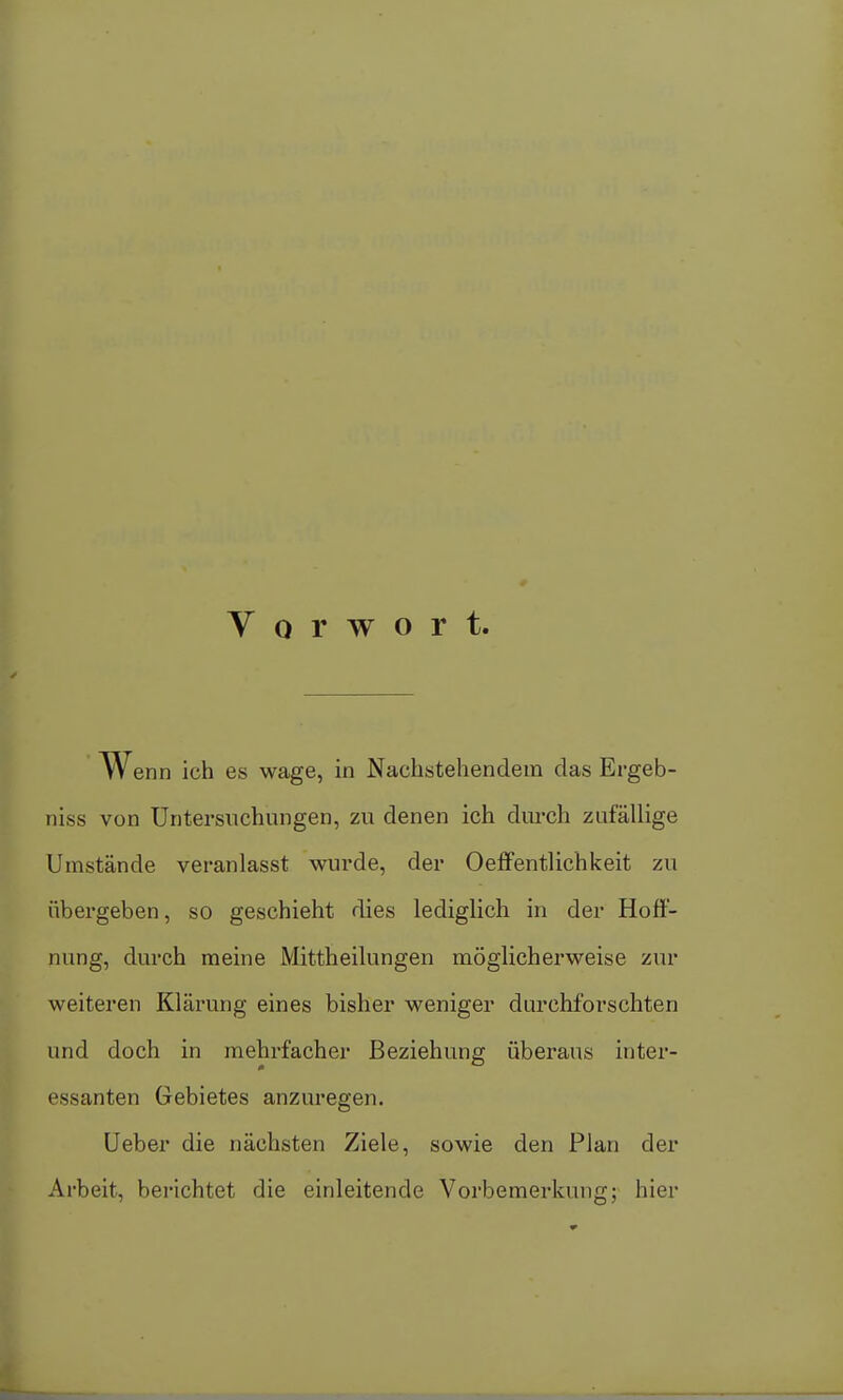 Vorwort. W enn ich es wage, in Nachstehendem das Ergeb- niss von Untersuchungen, zu denen ich durch zufällige Umstände veranlasst wurde, der Oeflfentlichkeit zu übergeben, so geschieht dies lediglich in der Hoff- nung, durch meine Mittheilungen möglicherweise zur weiteren Klärung eines bisher weniger durchforschten und doch in mehrfacher Beziehung überaus inter- essanten Gebietes anzuregen. Ueber die nächsten Ziele, sowie den Plan der Arbeit, berichtet die einleitende Vorbemerkung; hier