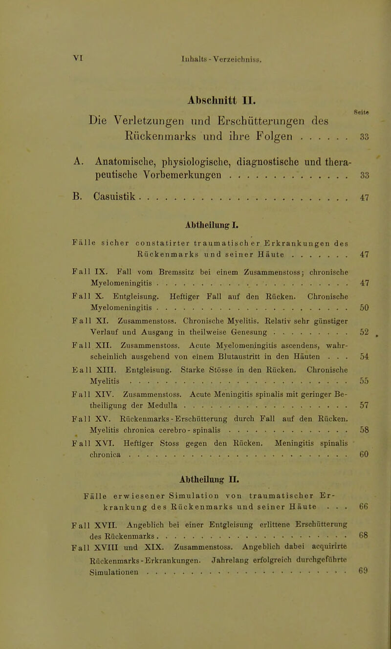 Abscliuitt II. Seite Die Verletzungen und Erschütterungen des Rückenmarks und ihre Folgen 33 A. Anatomische, physiologische, diagnostische und thera- peutische Vorbemerkungen 33 B. Casuistik 47 Abtheilung I. Fälle sicher constatirter traumatischer Erkrankungen des Rückenmarks und seiner Häute 47 Fall IX. Fall vom Bremssitz bei einem Zusammenstoss; chronische Myelomeningitis 47 Fall X. Entgleisung. Heftiger Fall auf den Rücken. Chronische Myelomeningitis 50 Fall XI. Zusammenstoss. Chronische Myelitis. Relativ sehr günstiger Verlauf und Ausgang in theilweise Genesung 52 Fall XII. Zusammenstoss. Acute Myelomeningitis ascendens, wahr- scheinlich ausgehend von einem Blutaustritt in den Häuten ... 54 £all XIII. Entgleisung. Starke Stösse in den Rücken. Chronische Myelitis 55 Fall XIV. Zusammenstoss. Acute Meningitis spiualis mit geringer Be- theiligung der MeduUa 57 Fall XV. Rückenmarks-Erschütterung durch Fall auf den Rücken. Myelitis chronica cerebro-spinalis 58 Fall XVI. Heftiger Stoss gegen den Rücken. Meningitis spinalis chronica 60 Abtheilong n. Fälle erwiesener Simulation von traumatischer Er- krankung des Rückenmarks und seiner Häute ... 66 Fall XVII. Angeblich bei einer Entgleisung erlittene Erschütterung des Rückenmarks 68 Fall XVIII und XIX. Zusammenstoss. Angeblich dabei acquirirte Rückenmarks-Erkrankungen. Jahrelang erfolgreich durchgeführte Simulationen 69