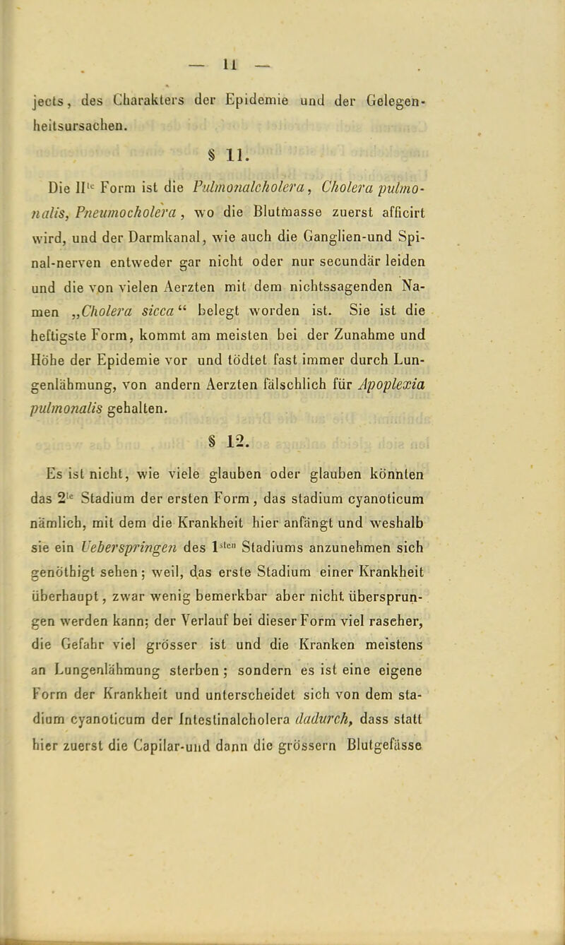 jects, des Charakters der Epidemie und der Gelegen* heitsursachen. § 11. Die IIlc Form ist die Pulmonalcholera, Cholera pulmo- nalis, Pneumocholera, wo die Blutmasse zuerst afficirt wird, und der Darmkanal, wie auch die Ganglien-und Spi- nalnerven entweder °;ar nicht oder nur secundar leiden und die von vielen Aerzten mit dem nichtssagenden Na- men „Cholera sicca“ belegt wmrden ist. Sie ist die heftigste Form, kommt am meisten bei der Zunahme und Hohe der Epidemie vor und todtet fast immer durch Lun- genlähmung, von andern Aerzten fälschlich für Apoplexia pulmonalis gehalten. § 12. Es ist nicht, wie viele glauben oder glauben konnten das 2lc Stadium der ersten Form, das Stadium cyanoticum nämlich, mit dem die Krankheit hier anfängt und weshalb sie ein leb er springen des lsten Stadiums anzunehmen sich genothigt sehen; wreil, das erste Stadium einer Krankheit überhaupt, zwar wenig bemerkbar aber nicht, übersprun- gen w'erden kann: der Verlauf bei dieser Form viel rascher, die Gefahr viel grösser ist und die Kranken meistens an Lungenlähmung sterben; sondern es ist eine eigene Form der Krankheit und unterscheidet sich von dem Sta- dium cyanoticum der Intestinalcholera dadurch, dass statt hier zuerst die Capilar-und dann die grossem Blutgefässe