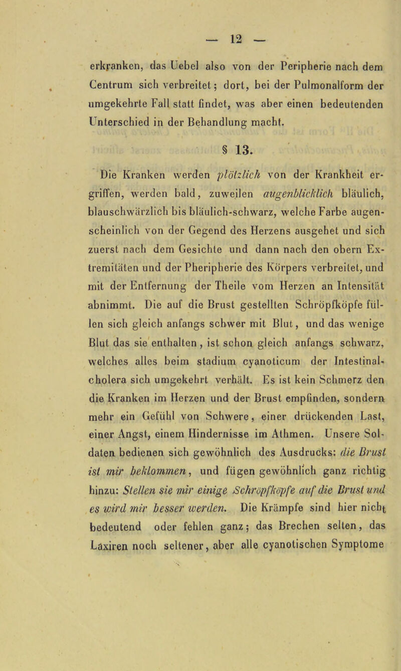 erkranken, das Uebel also von der Peripherie nach dem Centrum sich verbreitet; dort, bei der Pulmonalform der umgekehrte Fall statt findet, was aber einen bedeutenden Unterschied in der Behandlung macht. § 13. Die Kranken werden plötzlich von der Krankheit er- griffen, werden bald, zuweilen augenblicklich bläulich, blauschwärzlich bis bläulich-schwarz, welche Farbe augen- scheinlich von der Gegend des Herzens ausgehet und sich zuerst nach dem Gesichte und dann nach den obern Ex- tremitäten und der Pheripherie des Körpers verbreitet, und mit der Entfernung der Theile vom Herzen an Intensität abnimmt. Die auf die Brust gestellten Schröpfköpfe fül- len sich gleich anfangs schwer mit Blut, und das wenige Blut das sie enthalten , ist schon gleich anfangs schwarz, welches alles beim Stadium cyanoticum der Intestinal- cholera sich umgekehrt verhält. Es ist kein Schmerz den die Kranken im Herzen und der Brust empfinden, sondern mehr ein Gefühl von Schwere, einer drückenden Last, einer Angst, einem Hindernisse im Athmen. Unsere Sol- daten bedienen sich gewöhnlich des Ausdrucks: die Brust ist mir beklommen, und fügen gewöhnlich ganz richtig hinzu: Stellen sie mir einige Schröpfköpfe auf die Brust und es wird mir besser werden. Die Krämpfe sind hier nicht bedeutend oder fehlen ganz; das Brechen selten, das Laxiren noch seltener, aber alle cyanotischen Symptome