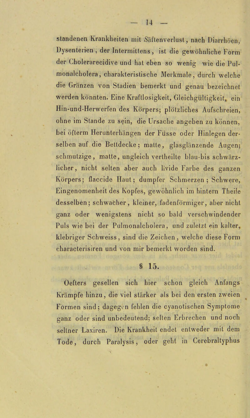 standenen Krankheiten mit Säftenverlust, nach Diarrhöen, Dysenterien , der Intermittens , ist die gewöhnliche Form der Cholerarecidive und hat eben so wenig wie die Pul- monalcholera, charakteristische Merkmale, durch welche die Gränzen von Stadien bemerkt und genau bezeichnet werden könnten. Eine Kraftlosigkeit, Gleichgültigkeit, ein Hin-und-Herwerfen des Körpers; plötzliches Aufschreien, ohne im Stande zu sein, die Ursache angeben zu können, bei öfterm Herunterhängen der Füsse oder Hinlegen der- selben auf die Bettdecke; matte, glasglänzende Augen; schmutzige, matte, ungleich vertheilte blau-bis schwärz- licher, nicht selten aber auch livide Farbe des ganzen Körpers; flaccide Haut; dumpfer Schmerzen; Schwere, Eingenomenheit des Kopfes, gewöhnlich im hintern Theile desselben; schwacher, kleiner, fadenförmiger, aber nicht ganz oder wenigstens nicht so bald verschwindender Puls wie bei der Pulmonalcholera, und zuletzt ein kalter, klebriger Schweiss, sind die Zeichen, welche diese Form characterisiren und von mir bemerkt worden sind. § 15. Oefters gesellen sich hier schon gleich Anfangs Krämpfe hinzu, die viel stärker als bei den ersten zweien Formen sind; dagegen fehlen die cyanotischen Symptome ganz oder sind unbedeutend; seilen Erbrechen und noch seltner Laxiren. Die Krankheit endet entweder mit dem Tode, durch Paralysis, oder geht in Cerebraltyphus