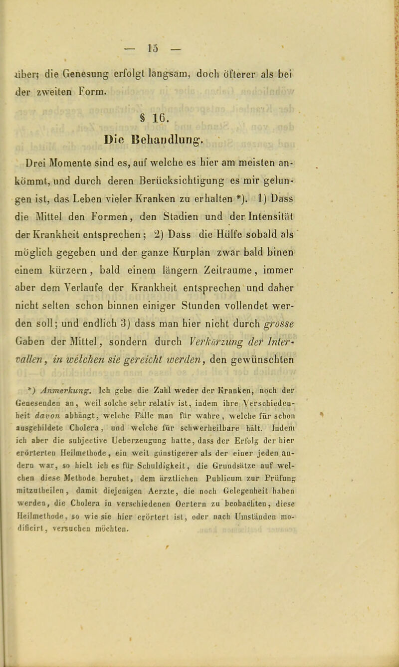 •über,* die Genesung erfolgt langsam, doch öfterer als bei der zweiten Form. § 16. Dio Behandlung. Drei Momente sind es, auf welche es hier am meisten an- kommt, und durch deren Berücksichtigung es mir gelun- gen ist, das Leben vieler Kranken zu erhalten *). 1) Dass die Mittel den Formen, den Stadien und der Intensität der Krankheit entsprechen; 2) Dass die Hülfe sobald als möglich gegeben und der ganze Kurplan zwar bald binen einem kürzern, bald einem langem Zeiträume, immer aber dem Verlaufe der Krankheit entsprechen und daher nicht selten schon binnen einiger Stunden vollendet wer- den soll; und endlich 3) dass man hier nicht durch grosse Gaben der Mittel, sondern durch Verharzung der Inter- vallen, in welchen sie gereicht werden, den gewünschten *) Anmerkung. Ich gebe die Zahl weder der KrankcQ, noch der Genesenden an, weil solche sehr relativ ist, indem ihre Verschieden- heit davon abhängt, welche Fälle man für wahre, welche für schon ansgebildete Cholera, und welche für schwerheilbare hält. Indem ich aber die subjective Ueberzeugung hatte, dass der Erfolg der hier erörterten Heilmethode, ein weit günstigerer als der einer jeden an- dern war, so hielt ich es für Schuldigkeit, die Grundsätze auf wel- chen diese Methode beruhet, dem ärztlichen Publicum zur Prüfung mitzutheilen, damit diejenigen Aerzte, die noch Gelegenheit haben werden, die Cholera in verschiedenen Oertern zu beobachten, diese Heilmethode, so wie sie hier erörtert ist, oder nach Umständen mo- dificirt, versuchen möchten.