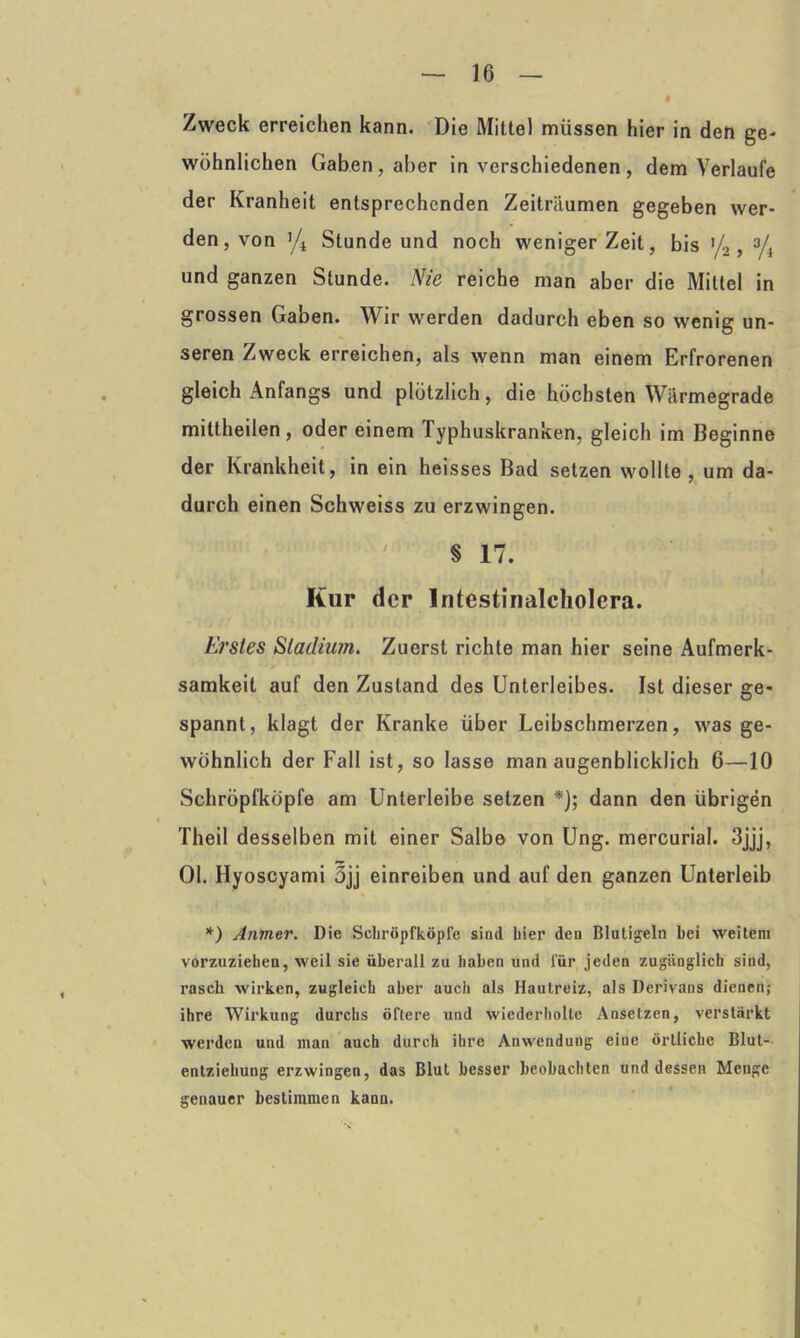 Zweck erreichen kann. Die Mittel müssen hier in den ge- wöhnlichen Gaben, aber in verschiedenen, dem Verlaufe der Kranheit entsprechenden Zeiträumen gegeben wer- den, von Stunde und noch weniger Zeit, bis >/2, % und ganzen Stunde. Nie reiche man aber die Mittel in grossen Gaben. Wir werden dadurch eben so wenig un- seren Zweck erreichen, als wenn man einem Erfrorenen gleich Anfangs und plötzlich, die höchsten Wärmegrade mittheilen, oder einem Typhuskranken, gleich im Beginne der Krankheit, in ein heisses Bad setzen wollte, um da- durch einen Schweiss zu erzwingen. '  ' ' §17. Kur der Intestinalcholera. Erstes Stadium. Zuerst richte man hier seine Aufmerk- samkeit auf den Zustand des Unterleibes. Ist dieser ge- spannt, klagt der Kranke über Leibschmerzen, was ge- wöhnlich der Fall ist, so lasse man augenblicklich 6—10 Schröpfköpfe am Unterleibe setzen *]; dann den übrigen Theil desselben mit einer Salbe von Ung. mercurial. 3jjj, Ol. Hyoscyami 3jj einreiben und auf den ganzen Unterleib *) Anmer. Die Scbröpfköpfe sind hier den Blutigeln bei weitem vorzuziehen, weil sie überall zu Laben und für jeden zugänglich sind, rasch wirken, zugleich aber auch als Hautreiz, als Derivans dienen; ihre Wirkung durchs öftere und wiederholte Ansetzen, verstärkt werden und man auch durch ihre Anwendung eine örtliche Blut-- entziehung erzwingen, das Blut besser beobachten und dessen Menge genauer bestimmen kann.