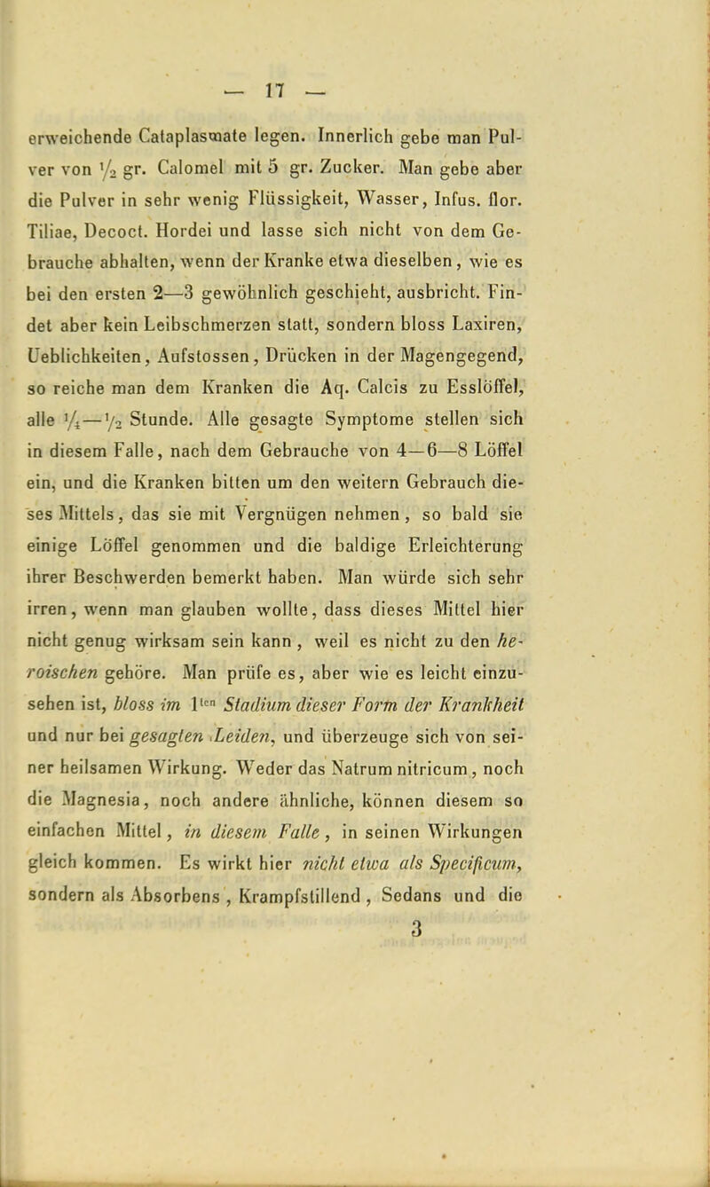 erweichende Cataplasmate legen. Innerlich gebe man Pul- ver von y2 gr. Calomel mit 5 gr. Zucker. Man gebe aber die Pulver in sehr wrenig Flüssigkeit, Wasser, Infus, llor. Tiliae, Decoct. Hordei und lasse sich nicht von dem Ge- brauche abhalten, wenn der Kranke etwa dieselben, wie es bei den ersten 2—3 gewöhnlich geschieht, ausbricht. Fin- det aber kein Leibschmerzen statt, sondern bloss Laxiren, Üeblichkeiten, Aufstossen, Drücken in der Magengegend, so reiche man dem Kranken die Aq. Calcis zu Esslöffel, alle ifi—y2 Stunde. Alle gesagte Symptome stellen sich in diesem Falle, nach dem Gebrauche von 4—6—8 Löffel ein, und die Kranken bitten um den weitern Gebrauch die- ses Mittels, das sie mit Vergnügen nehmen, so bald sie einige Löffel genommen und die baldige Erleichterung ihrer Beschwerden bemerkt haben. Man würde sich sehr irren, wrenn man glauben wollte, dass dieses Mittel hier nicht genug wirksam sein kann , weil es nicht zu den he~ roischen gehöre. Man prüfe es, aber wie es leicht einzu- sehen ist, bloss im llcn Stadium dieser Form der Krankheit und nur bei gesagten ^Leiden, und überzeuge sich von sei- ner heilsamen Wirkung. Weder das Natrum nitricum, noch die Magnesia, noch andere ähnliche, können diesem so einfachen Mittel, in diesem Falle , in seinen Wirkungen gleich kommen. Es wirkt hier nicht etwa als Specificim, sondern als Absorbens , Krampfstillend , Sedans und die 3