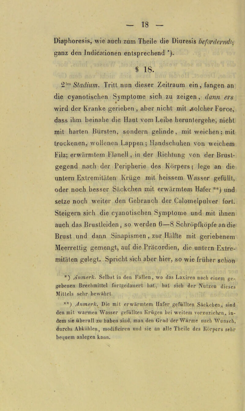 Diaphoresis, wie auch zum Theile die Diuresis beförderndi- ganz den Indicationen entsprechend *). § 18. 2{6S Stadium. Tritt nun dieser Zeitraum ein, fangen an die cyanotischen Symptome sich zu zeigen, dann ers v wird der Kranke gerieben, aber nicht mit «solcher Force, dass ihm beinahe die Haut vom Leibe heruntergehe, nicht mit harten Bürsten, sondern gelinde, mit weichen; mit trockenen, wollenen Lappen; Handschuhen von weichem Filz; erwärmtem Flanell, in der Richtung von der Brust- gegend nach der Peripherie des Körpers; lege an die untern Extremitäten Krüge mit heissem Wasser gefüllt, oder noch besser Säckchen mit erwärmtem Hafer **) und setze noch weiter den Gebrauch der Calomelpulver fort. Steigern sich die cyanotischen Symptome und mit ihnen auch das Bruslleiden, so werden 6—8 Schröpfköpfe an die Brust und dann Sinapismen, zur Hälfte mit geriebenem Meerrettig gemengt, auf die Pracordien, die untern Extre- mitäten gelegt. Spricht sich aber hier, so wie früher schon *) Anmerk. Selbst in den Fallen, wo das Laxiren nach einem ge- gebenen Brechmittel fortgedauert hat, bat sich der Pfützen dieses Mittels sehr bewährt. **) Anmerk. Die mit erwärmtem Ilafer gefüllten Säckchen, sind den mit warmen Wasser gefüllten Krügen bei weitem vorzuziehen, in- dem sie überall zu haben sind, man den Grad der Wärme nach Wunsch, durchs Abkühlen, modificiren und sie an alle Theile des Körpers sehr bequem anlegen kann.
