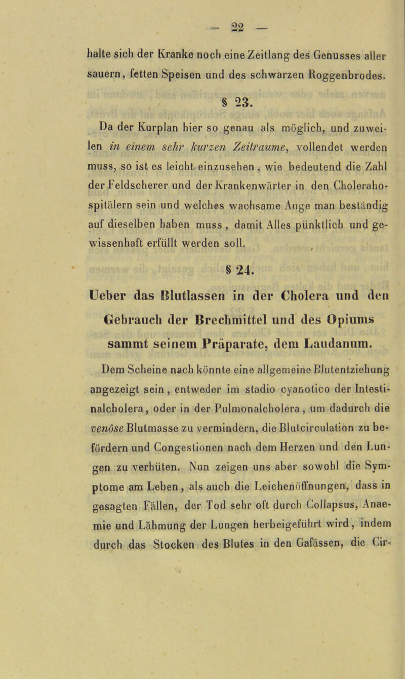 halte sich der Kranke noch eine Zeitlang des Genusses aller säuern, fetten Speisen und des schwarzen Roggenbrodes. § 23. Da der Kurplan hier so genau als möglich, und zuwei- len in einem sehr kurzen Zeiträume, vollendet werden muss, so ist es leicht einzusehen, wie bedeutend die Zahl der Feldscherer und der Krankenwärter in den Choleraho- spitälern sein und welches wachsame Auge man beständig auf dieselben haben muss , damit Alles pünktlich und ge- wissenhaft erfüllt werden soll. / § *24. Ueber das Blutlassen in der Cholera und den Gebrauch der Brechmittel und des Opiums sammt seinem Präparate, dem Landarmut. Dem Scheine nach könnte eine allgemeine Blutentziehung angezeigt sein, entweder im stadio cyanotico der Intesti- nalcholera, oder in der Pulmonalcholera, um dadurch die venöse Blutmasse zu vermindern, die Blutcirculation zu be- fördern und Congestionen nach dem Herzen und den Lun- gen zu verhüten. Nun zeigen uns aber sowohl die Sym- ptome am Leben, als auch die Leichenöffnungen, dass in gesagten Fällen, der Tod sehr oft durch Collapsus, Anae- mie und Lähmung der Lungen herbeigeführt wird, indem durch das Stocken des Blutes in den Gafässen, die Gir-