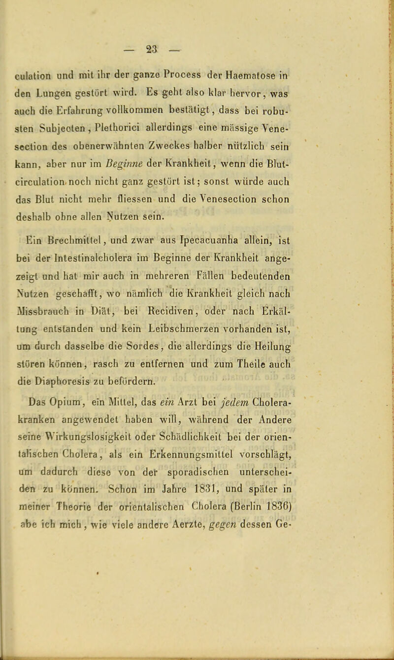 culation und mit ihr der ganze Process der Haematose in den Lungen gestört wird. Es geht also klar hervor, was auch die Erfahrung vollkommen bestätigt, dass bei robu- sten Subjeoten , Plethorici allerdings eine massige Yene- section des obenerwähnten Zweckes halber nützlich sein kann, aber nur im Beginne- der Krankheit, wenn die Blut- circulation.noch nicht ganz gestört ist; sonst würde auch das Blut nicht mehr fliessen und die Venesection schon deshalb ohne allen Nutzen sein. Ein Brechmittel, und zwar aus Ipecacuanha allein, ist bei der Intestinalcholera im Beginne der Krankheit ange- zeigt und hat mir auch in mehreren Fällen bedeutenden Nutzen geschafft, wo nämlich die Krankheit gleich nach Missbrauch in Diät, bei Recidiven, oder nach Erkäl- tung entstanden und kein Leibschmerzen vorhanden ist, um durch dasselbe die Sordes, die allerdings die Heilung stören können, rasch zu entfernen und zum Theile auch die Diaphoresis zu befördern. Das Opium, ein Mittel, das ein Arzt bei jedem Cholera- kranken angewendet haben will, während der Andere seine Wirkungslosigkeit oder Schädlichkeit bei der orien- talischen Cholera, als ein Erkennungsmittel vorschlägt, um dadurch diese von der sporadischen unterschei- den zu können. Schon im Jahre 1831, und später in meiner Theorie der orientalischen Cholera (Berlin 183G) abe ich mich , wie viele andere Aerzte, gegen dessen Ge-