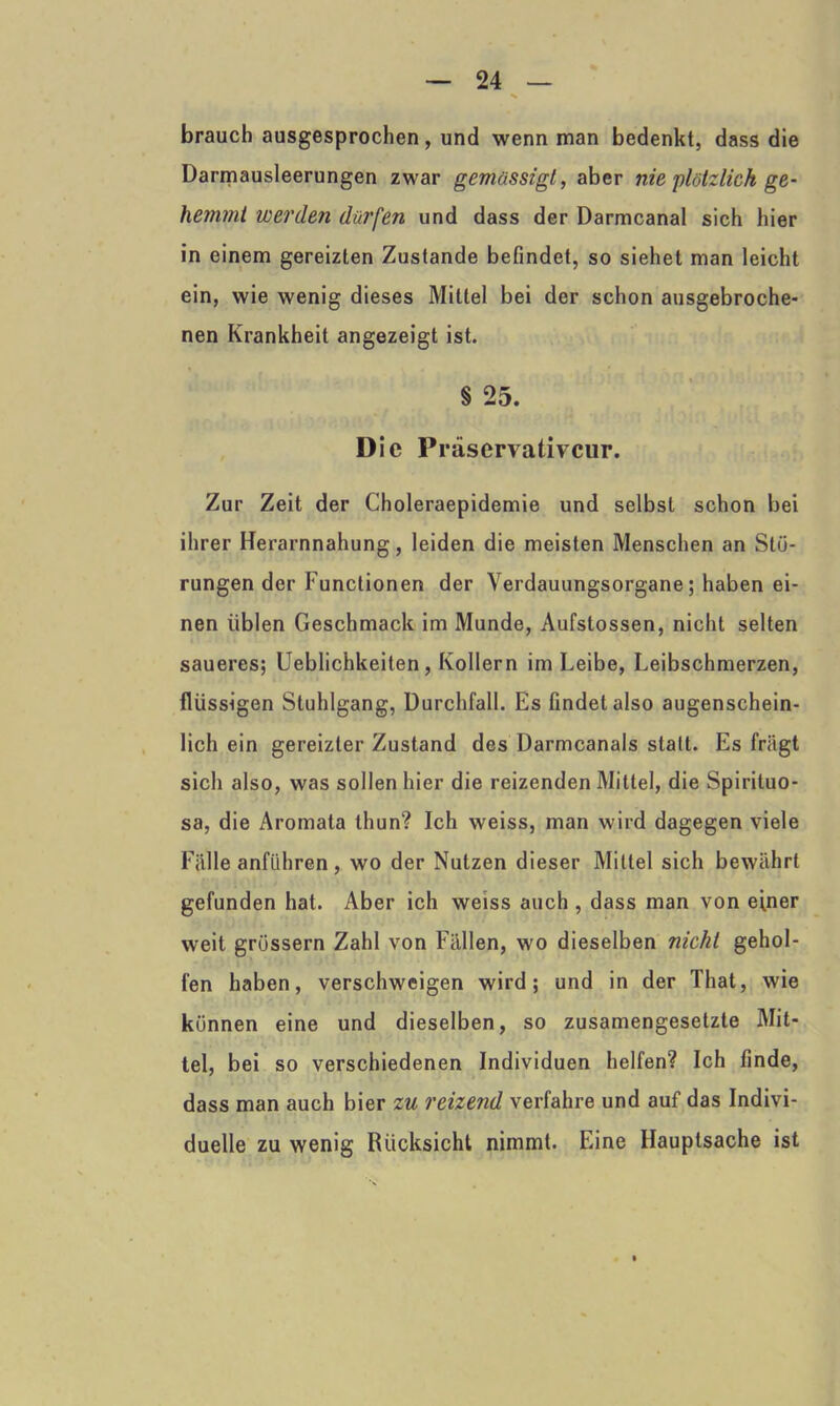 brauch ausgesprochen, und wenn man bedenkt, dass die Darmausleerungen zwar gemässigt, aber nie plötzlich ge- hemmt werden dürfen und dass der Darmcanal sich hier in einem gereizten Zustande befindet, so siehet man leicht ein, wie wenig dieses Mittel bei der schon ausgebroche- nen Krankheit angezeigt ist. § 25. Die Präservativcur. Zur Zeit der Choleraepidemie und selbst schon bei ihrer Herarnnahung, leiden die meisten Menschen an Stö- rungen der Functionen der \erdauungsorgane; haben ei- nen üblen Geschmack im Munde, Aufstossen, nicht selten saueres; Ueblichkeiten, Kollern im Leibe, Leibschmerzen, flüssigen Stuhlgang, Durchfall. Es findet also augenschein- lich ein gereizter Zustand des Darmcanals statt. Es friigt sich also, was sollen hier die reizenden Mittel, die Spirituo- sa, die Aromata thun? Ich weiss, man wird dagegen viele Fälle anführen , wo der Nutzen dieser Mittel sich bewährt gefunden hat. Aber ich weiss auch , dass man von einer weit grossem Zahl von Fällen, wo dieselben nicht gehol- fen haben, verschweigen wird; und in der That, wie können eine und dieselben, so zusamengesetzte Mit- tel, bei so verschiedenen Individuen helfen? Ich finde, dass man auch bier zu reizend verfahre und auf das Indivi- duelle zu wenig Rücksicht nimmt. Eine Hauptsache ist