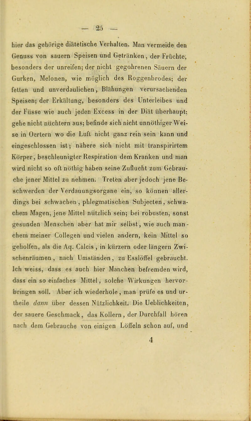 hier das gehörige diätetische Verhalten. Man vermeide den Genuss von säuern Speisen und Getränken, der Früchte, besonders der unreifen; der nicht gegohrenen Säuern der Gurken, Melonen, wie möglich des Roggenbrodes; der fetten und unverdaulichen, Blähungen verursachenden Speisen; der Erkältung, besonders des Unterleibes und der Fiisse wie auch jeden Excess in der Diät überhaupt: gehe nicht nüchtern aus; befinde sich nicht unnöthiger Wei- se in Oertern wo die Luft nicht ganz rein sein kann und eingeschlossen ist; nähere sich nicht mit transpirirtem Körper, beschleunigter Respiration dem Kranken und man wird nicht so oft nöthig haben seine Zuflucht zum Gebrau- che jener Mittel zu nehmen. Treten aber jedoch jene Be- schwerden der Verdauungsorgane ein, so können aller- dings bei schwachen , phlegmatischen Subjeclen , schwa- chem Magen, jene Mittel nützlich sein; bei robusten, sonst gesunden Menschen aber hat mir selbst, wie auch man - chem meiner Collegen und vielen andern, kein Mittel so geholfen, als die Aq. Calcis , in kiirzern oder langem Zwi- schenräumen , nach Umständen, zu Esslöffel gebraucht. Ich weiss, dass es auch hier Manchen befremden wird, dass ein so einfaches Mittel, solche Wirkungen hervor- bringen soll. Aber ich wiederhole, man prüfe es und ur- theile dann über dessen Nützlichkeit. Die Ueblichkeiten, der sauere Geschmack, das Kollern, der Durchfall hören nach dem Gebrauche von einigen Löffeln schon auf, und 4