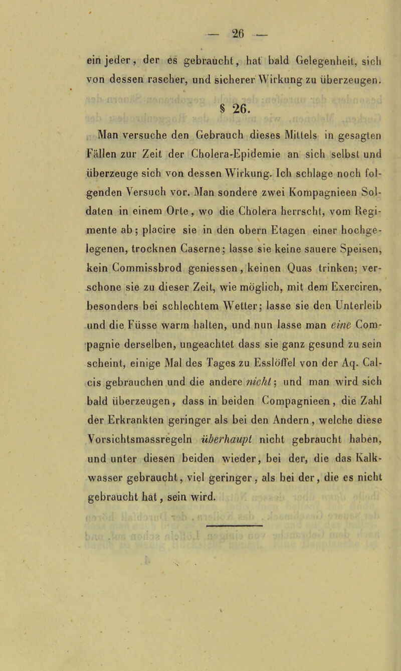 ein jeder, der es gebraucht, hat bald Gelegenheit, sich von dessen rascher, und sicherer Wirkung zu überzeugen. c § 26. Man versuche den Gebrauch dieses Mittels in gesagten Fällen zur Zeit der Cholera-Epidemie an sich selbst und überzeuge sich von dessen Wirkung. Ich schlage noch fol- genden Versuch vor. Man sondere zwei Kompagnieen Sol- daten in einem Orte, wo die Cholera herrscht, vom Regi- mente ab; placire sie in den obern Etagen einer hochge- % legenen, trocknen Caserne; lasse sie keine sauere Speisen, kein Commissbrod geniessen, keinen Quas trinken; ver- schone sie zu dieser Zeit, wie möglich, mit dem Exerciren. besonders bei schlechtem Wetter; lasse sie den Unterleib und die Füsse warm hallen, und nun lasse man eine Com- pagnie derselben, ungeachtet dass sie ganz gesund zu sein scheint, einige Mal des Tages zu Esslöffel von der Aq. Cal- cis gebrauchen und die andere nicht; und man wird sich bald überzeugen, dass in beiden Compagnieen, die Zahl der Erkrankten geringer als bei den Andern, welche diese Vorsichtsmassregeln überhaupt nicht gebraucht haben, und unter diesen beiden wieder, bei der, die das Ivalk- wasser gebraucht, viel geringer, als bei der, die es nicht gebraucht hat, sein wird.