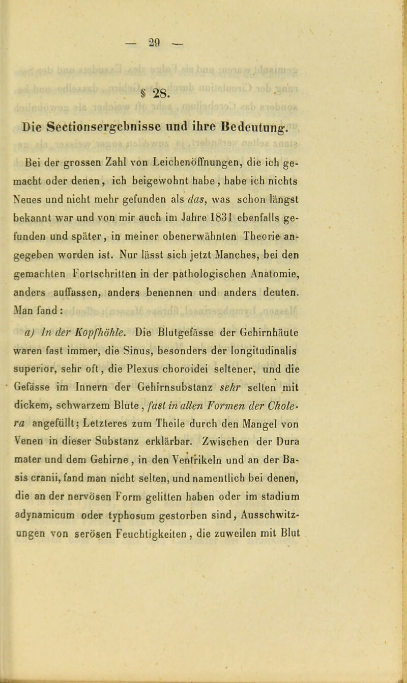 § 28. Die Sectionsergebnisse und ihre Bedeutung. Bei der grossen Zahl von Leichenöffnungen, die ich ge- macht oder denen, ich beigewohnt habe, habe ich nichts Neues und nicht mehr gefunden als das, was schon längst bekannt war und von mir auch im Jahre 1831 ebenfalls ge- funden und später, in meiner obenerwähnten Theorie an- gegeben worden ist. Nur lässt sich jetzt Manches, bei den gemachten Fortschritten in der pathologischen Anatomie, anders auffassen, anders benennen und anders deuten. Man fand : a) ln der Kopfhöhle. Die Blutgefässe der Gehirnhäute waren fast immer, die Sinus, besonders der longitudinalis superior, sehr oft, die Plexus choroidei seltener, und die Gefasse im Innern der Gehirnsubstanz sehr seilen mit dickem, schwarzem Blute, fast in allen Formen der Chole- ra angefüllt; Letzteres zum Theile durch den Mangel von Venen in dieser Substanz erklärbar. Zwischen der Dura mater und dem Gehirne , in den Ventrikeln und an der Ba- sis cranii, fand man nicht selten, und namentlich bei denen, die an der nervösen Form gelitten haben oder im Stadium adynamicum oder typhosum gestorben sind, Ausschwitz- ungen von serösen Feuchtigkeiten, die zuweilen mit Blut ,x