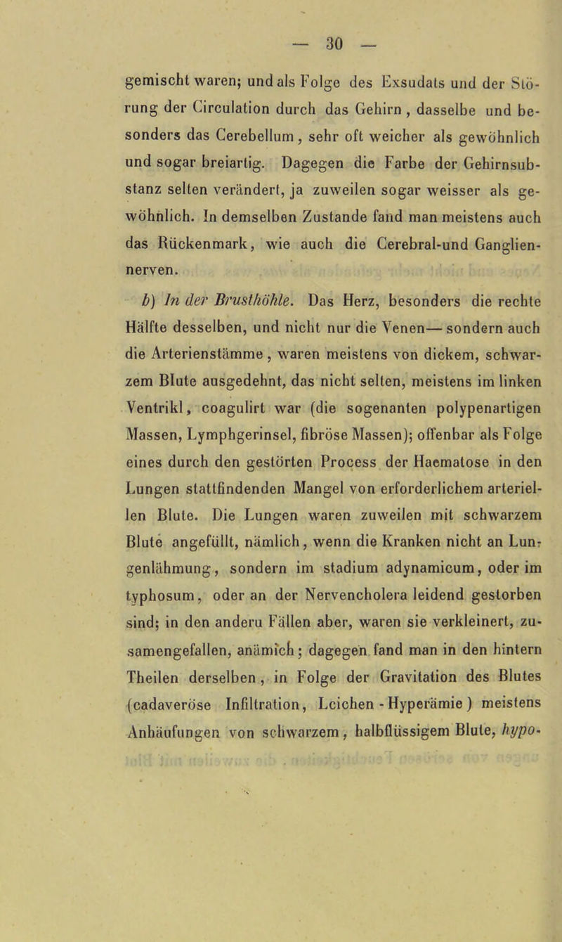 gemischt waren; und als Folge des Exsudats und der Stö- rung der Circulation durch das Gehirn , dasselbe und be- sonders das Cerebellum, sehr oft weicher als gewöhnlich und sogar breiartig. Dagegen die Farbe der Gehirnsub- stanz selten verändert, ja zuweilen sogar weisser als ge- wöhnlich. In demselben Zustande fand man meistens auch das Rückenmark, wie auch die Cerebral-und Ganglien- nerven. b) ln der Brusthöhle. Das Herz, besonders die rechte Hälfte desselben, und nicht nur die Venen—sondern auch die Arterienstämme, waren meistens von dickem, schwar- zem Blute ausgedehnt, das nicht selten, meistens im linken Ventrikl, coagulirt war (die sogenanten polypenartigen Massen, Lymphgerinsel, fibröse Massen); offenbar als Folge eines durch den gestörten Process der Haematose in den Lungen stattfindenden Mangel von erforderlichem arteriel- len Blute. Die Lungen waren zuweilen mjt schwarzem Blute angefüllt, nämlich, wenn die Kranken nicht an Lun? genlähmung, sondern im Stadium adynamicum, oder im typhosum, oder an der Nervencholera leidend gestorben sind; in den anderu Fällen aber, waren sie verkleinert, zu- samengefallen, anämich; dagegen fand man in den hintern Theilen derselben , in Folge der Gravitation des Blutes (cadaverose Infiltration, Leichen - Hyperämie ) meistens Anhäufungen von schwarzem, halbflüssigem Blute, hypo*