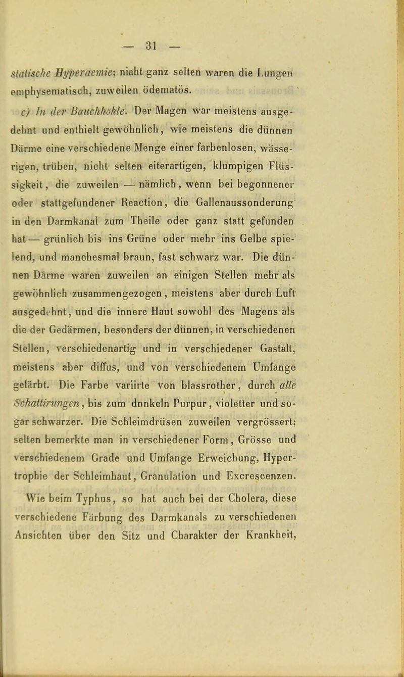 statische Hyperämie; niaht ganz selten waren die I.ungen emphysematisch, zuweilen üderaatös. c) In der Bauchhöhle. Der Magen war meistens ausge- dehnt und enthielt gewöhnlich, wie meistens die dünnen Darme eine verschiedene Menge einer farbenlosen, wässe- rigen, trüben, nicht selten eiterartigen, klumpigen Flüs- sigkeit, die zuweilen —nämlich, wenn bei begonnener oder stattgefundener Reaction, die Gallenaussonderung in den Darmkanai zum Theile oder ganz statt gefunden hat— grünlich bis ins Grüne oder mehr ins Gelbe spie- lend, und manchesmal braun, fast schwarz war. Die dün- nen Därme waren zuweilen an einigen Stellen mehr als gewöhnlich zusammengezogen, meistens aber durch Luft ausgedehnt, und die innere Haut sowohl des Magens als die der Gedärmen, besonders der dünnen, in verschiedenen Stellen, verschiedenartig und in verschiedener Gastalt, meistens aber diffus, und von verschiedenem Umfange gelärbt. Die Farbe variirte von blassrother, durch alle \ i » Schattir angen, bis zum dnnkeln Purpur, violetter und so- gar schwarzer. Die Schleimdrüsen zuweilen vergrössert; selten bemerkte man in verschiedener Form, Grösse und verschiedenem Grade und Umfange Erweichung, Hyper- trophie der Schleimhaut, Granulation und Excrescenzen. Wie beim Typhus, so hat auch bei der Cholera, diese verschiedene Färbung des Darmkanals zu verschiedenen Ansichten über den Sitz und Charakter der Krankheit,