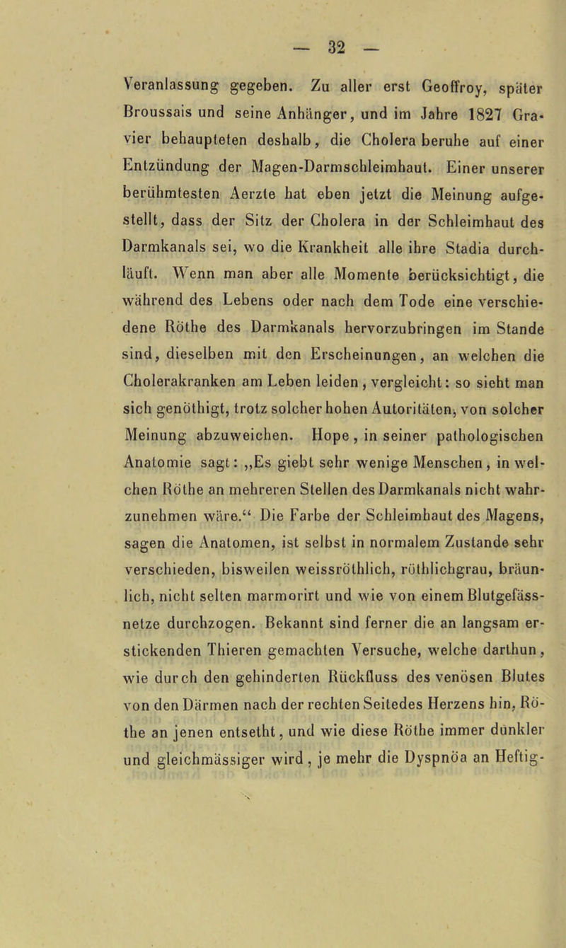 Neranlassung gegeben. Zu aller erst Geoffroy, spater Broussais und seine Anhänger, und im Jahre 1827 Gra- vier behaupteten deshalb, die Cholera beruhe auf einer Entzündung der Magen-Darmschleimhaut. Einer unserer berühmtesten Aerzle hat eben jetzt die Meinung aufge- stellt, dass der Sitz der Cholera in der Schleimhaut des Darmkanals sei, wo die Krankheit alle ihre Stadia durch- läuft. Wenn man aber alle Momente berücksichtigt, die während des Lebens oder nach dem Tode eine verschie- dene Rothe des Darmkanals hervorzubringen im Stande sind, dieselben mit den Erscheinungen, an welchen die Cholerakranken am Leben leiden, vergleicht: so sieht man sich genothigt, trotz solcher hohen Autoritäten, von solcher Meinung abzuweichen. Hope , in seiner pathologischen Anatomie sagt: „Es giebt sehr wenige Menschen, in wel- chen Rothe an mehreren Stellen des Darmkanals nicht wahr- zunehmen wäre.“ Die Farbe der Schleimhaut des Magens, sagen die Anatomen, ist selbst in normalem Zustande sehr verschieden, bisweilen weissrothlich, röthlichgrau, bräun- lich, nicht selten marmorirt und wie von einem Blutgefäss- nelze durchzogen. Bekannt sind ferner die an langsam er- stickenden Thieren gemachten Versuche, welche darthun, wie durch den gehinderten Rückfluss des venösen Blutes von den Därmen nach der rechten Seitedes Herzens hin, Ro- the an jenen entsetht, und wie diese Rothe immer dunkler und gleichmässiger wird, je mehr die Dyspnoa an Heftig-