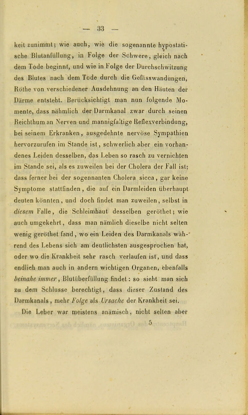 keit zunimmt; wie auch, wie die sogenannte hypostati- sche Blutanfüllung, in Folge der Schwere, gleich nach dem Tode beginnt, und wie in Folge der Durchschwitzung des Blutes nach dem Tode durch die Gefiisswandungen, Rothe von verschiedener Ausdehnung an den Häuten der Därme entsteht. Berücksichtigt man nun folgende Mo- mente, dass nahmlich der Darmkanal zwar durch seinen Reichthum an Nerven und mannigfaltige Reflexverbindung, bei seinem Erkranken, ausgedehnte nervöse Sympathien hervorzurufen im Stande ist, schwerlich aber ein vorhan- denes Leiden desselben, das Leben so rasch zu vernichten im Stande sei, als es zuweilen bei der Cholera der Fall ist; dass ferner bei der sogennanten Cholera sicca, gar keine Symptome stattfinden, die auf ein Darmleiden überhaupt deuten könnten, und doch findet man zuweilen, selbst in diesem Falle, die Schleimhaut desselben geröthet;wie auch umgekehrt, dass man nämlich dieselbe nicht selten wenig gerothet fand, wo ein Leiden des Darmkanals wäh-' rend des Lebens sich am deutlichsten ausgesprochen hat, oder wo die Krankheit sehr rasch verlaufen ist, und dass endlieh man auch in andern wichtigen Organen, ebenfalls ♦ beinahe immer, Blutüberfüllung findet: so sieht man sich zu dem Schlüsse berechtigt, dass dieser Zustand des Darmkanals , mehr Folge als Ursache der Krankheit sei. Die Leber war meistens anämisch, nicht selten aber 5