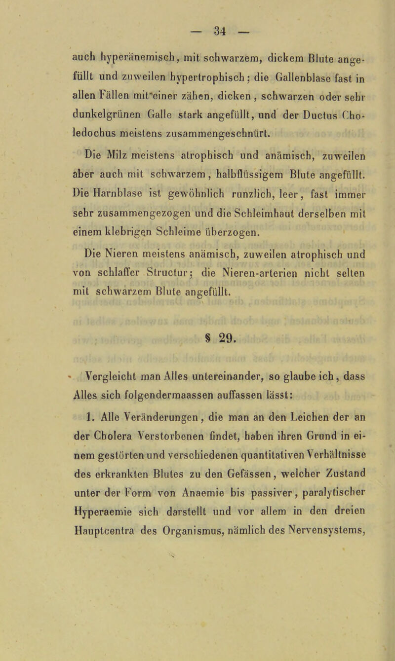 auch hyperänemigch, mit schwarzem, dickem Blute ange- füllt und zuweilen hypertrophisch; die Gallenblase fast in allen Fällen mit*ciner zähen, dicken , schwarzen oder sehr dunkelgrünen Galle stark angefüllt, und der Ductus Cho- ledochus meistens zusammengeschnürt. Die Milz meistens atrophisch und anämisch, zuweilen aber auch mit schwarzem, halbflüssigem Blute angefüllt. Die Harnblase ist gewöhnlich runzlich, leer, fast immer sehr zusammengezogen und die Schleimhaut derselben mit einem klebrigen Schleime überzogen. Die Nieren meistens anämisch, zuweilen atrophisch und von schlaffer Structur; die Nieren-arterien nicht selten mit schwarzem Blute angefüllt. § 29. • Vergleicht man Alles untereinander, so glaube ich, dass Alles sich folgendermaassen auffassen lässt: 1. Alle Veränderungen, die man an den Leichen der an der Cholera Verstorbenen findet, haben ihren Grund in ei- nem gestörten und verschiedenen quantitativen Verhältnisse des erkrankten Blutes zu den Gefässen, welcher Zustand unter der Form von Anaemie bis passiver, paralytischer Hyperaemie sich darstellt und vor allem in den dreien Hauptcentra des Organismus, nämlich des Nervensystems,