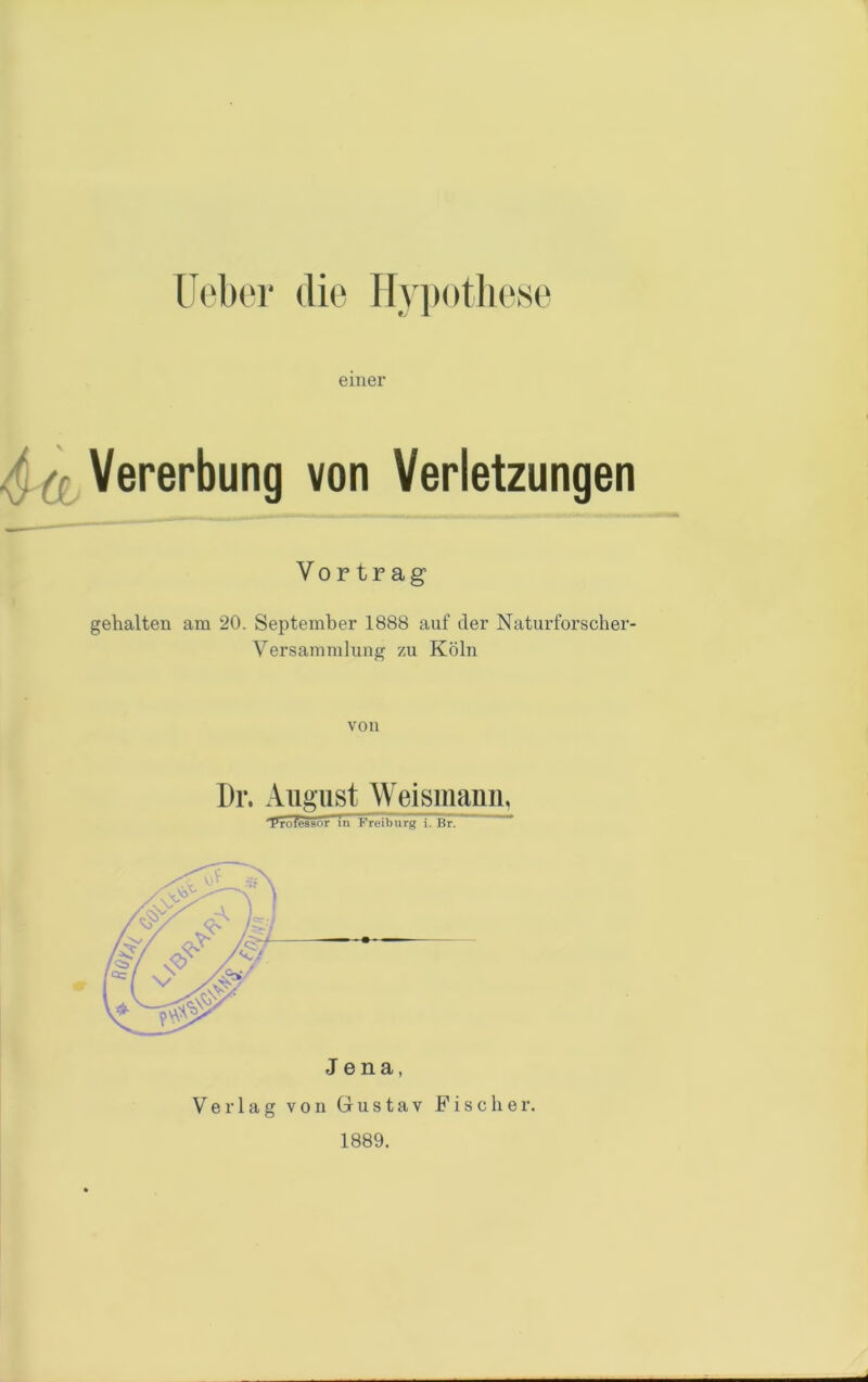 Ueber die Hypothese einer (. ({ Vererbung von Verletzungen Vortrag gehalten am 20. September 1888 auf der Naturforscher- Versammlung zu Köln von Dr. August Weismann, 'Professor in Freiburg i. Br. Verlag von Gustav Fischer. 1889. d